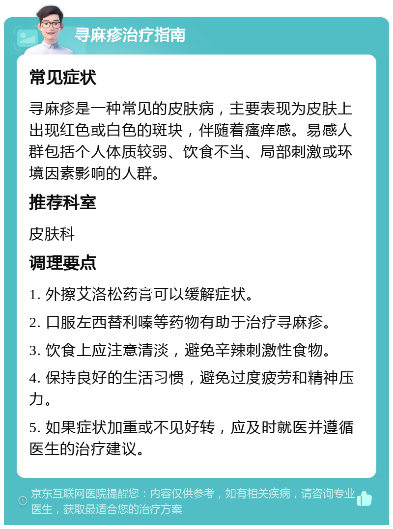 寻麻疹治疗指南 常见症状 寻麻疹是一种常见的皮肤病，主要表现为皮肤上出现红色或白色的斑块，伴随着瘙痒感。易感人群包括个人体质较弱、饮食不当、局部刺激或环境因素影响的人群。 推荐科室 皮肤科 调理要点 1. 外擦艾洛松药膏可以缓解症状。 2. 口服左西替利嗪等药物有助于治疗寻麻疹。 3. 饮食上应注意清淡，避免辛辣刺激性食物。 4. 保持良好的生活习惯，避免过度疲劳和精神压力。 5. 如果症状加重或不见好转，应及时就医并遵循医生的治疗建议。