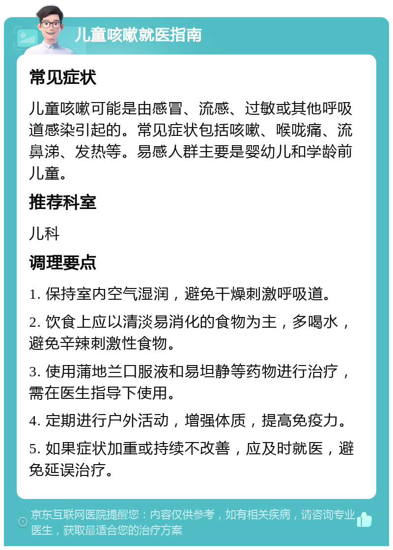 儿童咳嗽就医指南 常见症状 儿童咳嗽可能是由感冒、流感、过敏或其他呼吸道感染引起的。常见症状包括咳嗽、喉咙痛、流鼻涕、发热等。易感人群主要是婴幼儿和学龄前儿童。 推荐科室 儿科 调理要点 1. 保持室内空气湿润，避免干燥刺激呼吸道。 2. 饮食上应以清淡易消化的食物为主，多喝水，避免辛辣刺激性食物。 3. 使用蒲地兰口服液和易坦静等药物进行治疗，需在医生指导下使用。 4. 定期进行户外活动，增强体质，提高免疫力。 5. 如果症状加重或持续不改善，应及时就医，避免延误治疗。