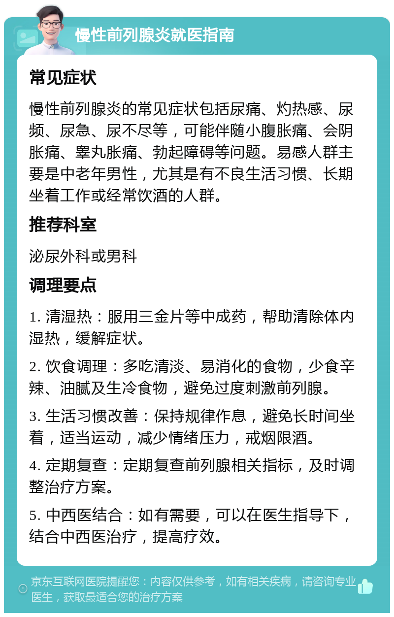 慢性前列腺炎就医指南 常见症状 慢性前列腺炎的常见症状包括尿痛、灼热感、尿频、尿急、尿不尽等，可能伴随小腹胀痛、会阴胀痛、睾丸胀痛、勃起障碍等问题。易感人群主要是中老年男性，尤其是有不良生活习惯、长期坐着工作或经常饮酒的人群。 推荐科室 泌尿外科或男科 调理要点 1. 清湿热：服用三金片等中成药，帮助清除体内湿热，缓解症状。 2. 饮食调理：多吃清淡、易消化的食物，少食辛辣、油腻及生冷食物，避免过度刺激前列腺。 3. 生活习惯改善：保持规律作息，避免长时间坐着，适当运动，减少情绪压力，戒烟限酒。 4. 定期复查：定期复查前列腺相关指标，及时调整治疗方案。 5. 中西医结合：如有需要，可以在医生指导下，结合中西医治疗，提高疗效。