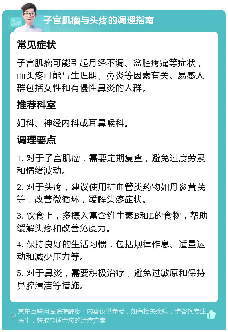 子宫肌瘤与头疼的调理指南 常见症状 子宫肌瘤可能引起月经不调、盆腔疼痛等症状，而头疼可能与生理期、鼻炎等因素有关。易感人群包括女性和有慢性鼻炎的人群。 推荐科室 妇科、神经内科或耳鼻喉科。 调理要点 1. 对于子宫肌瘤，需要定期复查，避免过度劳累和情绪波动。 2. 对于头疼，建议使用扩血管类药物如丹参黄芪等，改善微循环，缓解头疼症状。 3. 饮食上，多摄入富含维生素B和E的食物，帮助缓解头疼和改善免疫力。 4. 保持良好的生活习惯，包括规律作息、适量运动和减少压力等。 5. 对于鼻炎，需要积极治疗，避免过敏原和保持鼻腔清洁等措施。