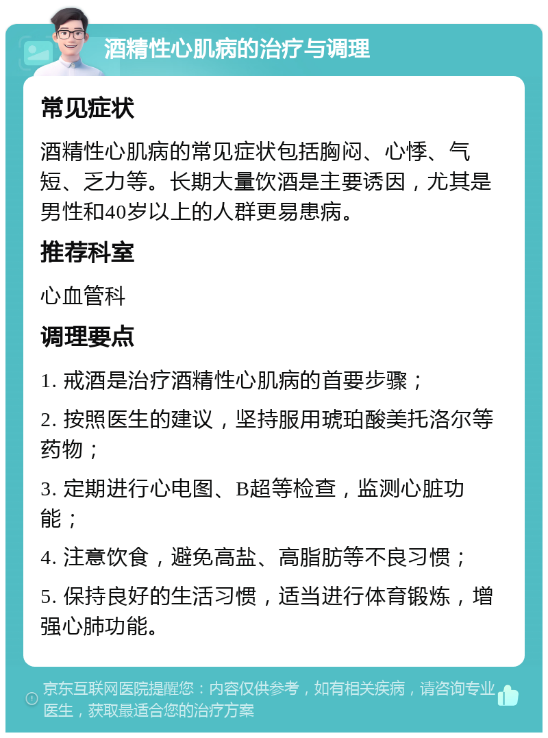 酒精性心肌病的治疗与调理 常见症状 酒精性心肌病的常见症状包括胸闷、心悸、气短、乏力等。长期大量饮酒是主要诱因，尤其是男性和40岁以上的人群更易患病。 推荐科室 心血管科 调理要点 1. 戒酒是治疗酒精性心肌病的首要步骤； 2. 按照医生的建议，坚持服用琥珀酸美托洛尔等药物； 3. 定期进行心电图、B超等检查，监测心脏功能； 4. 注意饮食，避免高盐、高脂肪等不良习惯； 5. 保持良好的生活习惯，适当进行体育锻炼，增强心肺功能。