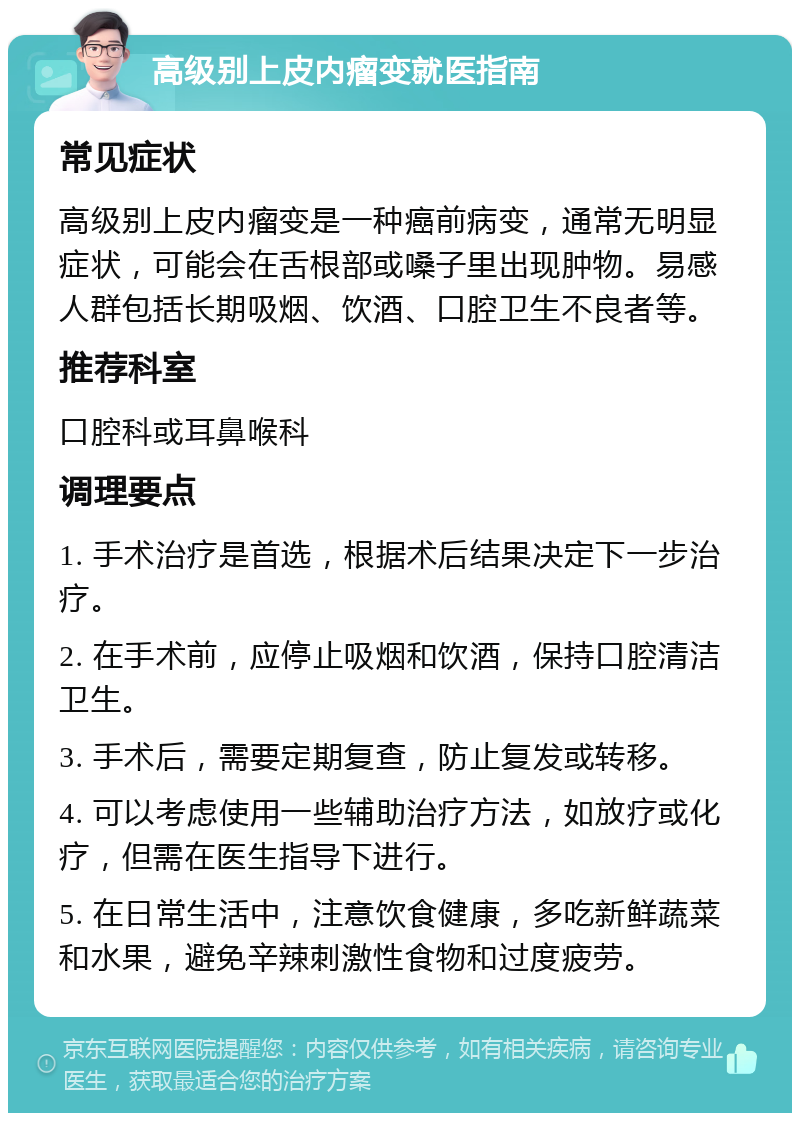 高级别上皮内瘤变就医指南 常见症状 高级别上皮内瘤变是一种癌前病变，通常无明显症状，可能会在舌根部或嗓子里出现肿物。易感人群包括长期吸烟、饮酒、口腔卫生不良者等。 推荐科室 口腔科或耳鼻喉科 调理要点 1. 手术治疗是首选，根据术后结果决定下一步治疗。 2. 在手术前，应停止吸烟和饮酒，保持口腔清洁卫生。 3. 手术后，需要定期复查，防止复发或转移。 4. 可以考虑使用一些辅助治疗方法，如放疗或化疗，但需在医生指导下进行。 5. 在日常生活中，注意饮食健康，多吃新鲜蔬菜和水果，避免辛辣刺激性食物和过度疲劳。