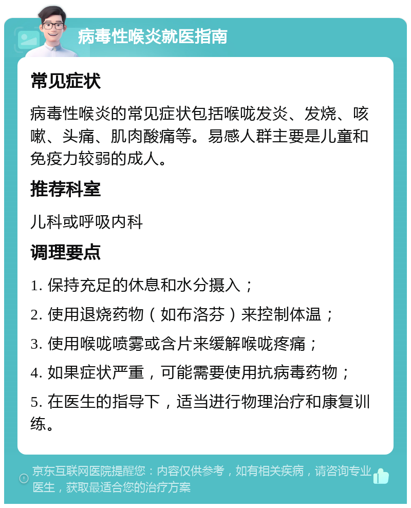 病毒性喉炎就医指南 常见症状 病毒性喉炎的常见症状包括喉咙发炎、发烧、咳嗽、头痛、肌肉酸痛等。易感人群主要是儿童和免疫力较弱的成人。 推荐科室 儿科或呼吸内科 调理要点 1. 保持充足的休息和水分摄入； 2. 使用退烧药物（如布洛芬）来控制体温； 3. 使用喉咙喷雾或含片来缓解喉咙疼痛； 4. 如果症状严重，可能需要使用抗病毒药物； 5. 在医生的指导下，适当进行物理治疗和康复训练。