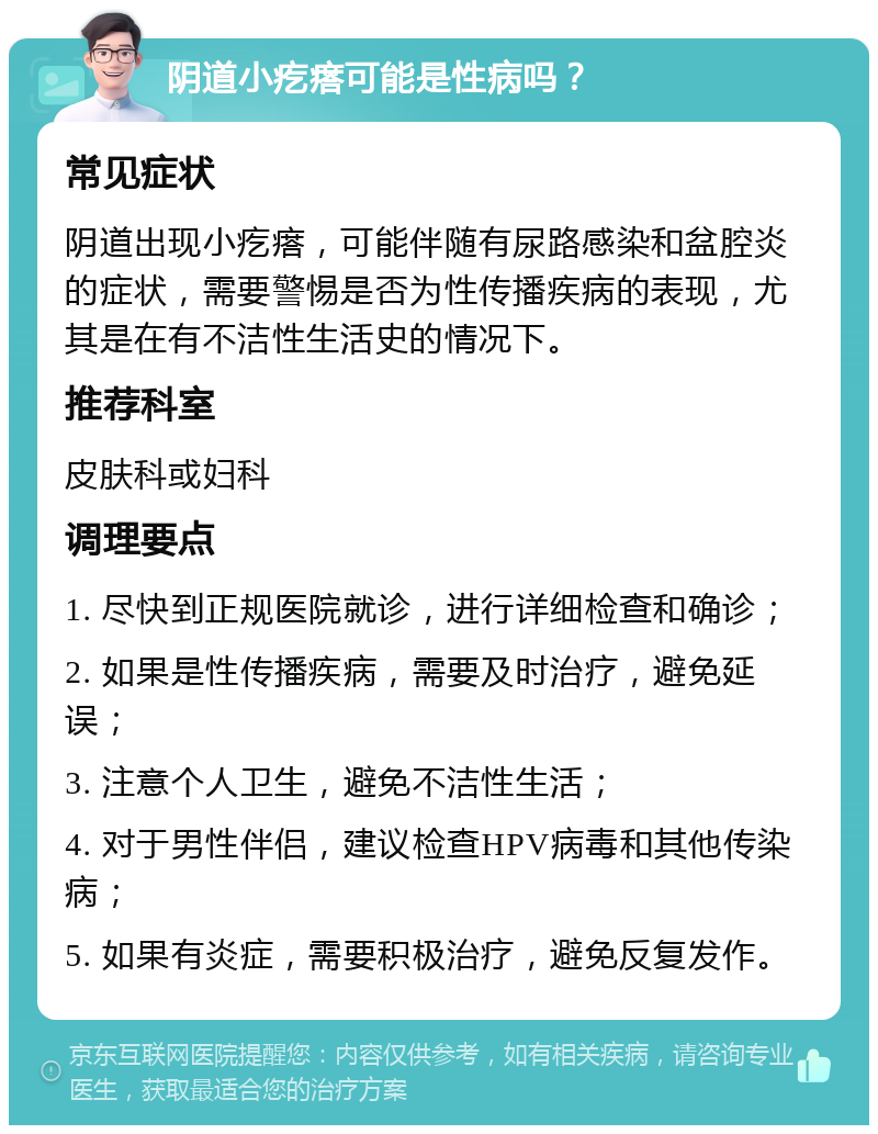 阴道小疙瘩可能是性病吗？ 常见症状 阴道出现小疙瘩，可能伴随有尿路感染和盆腔炎的症状，需要警惕是否为性传播疾病的表现，尤其是在有不洁性生活史的情况下。 推荐科室 皮肤科或妇科 调理要点 1. 尽快到正规医院就诊，进行详细检查和确诊； 2. 如果是性传播疾病，需要及时治疗，避免延误； 3. 注意个人卫生，避免不洁性生活； 4. 对于男性伴侣，建议检查HPV病毒和其他传染病； 5. 如果有炎症，需要积极治疗，避免反复发作。