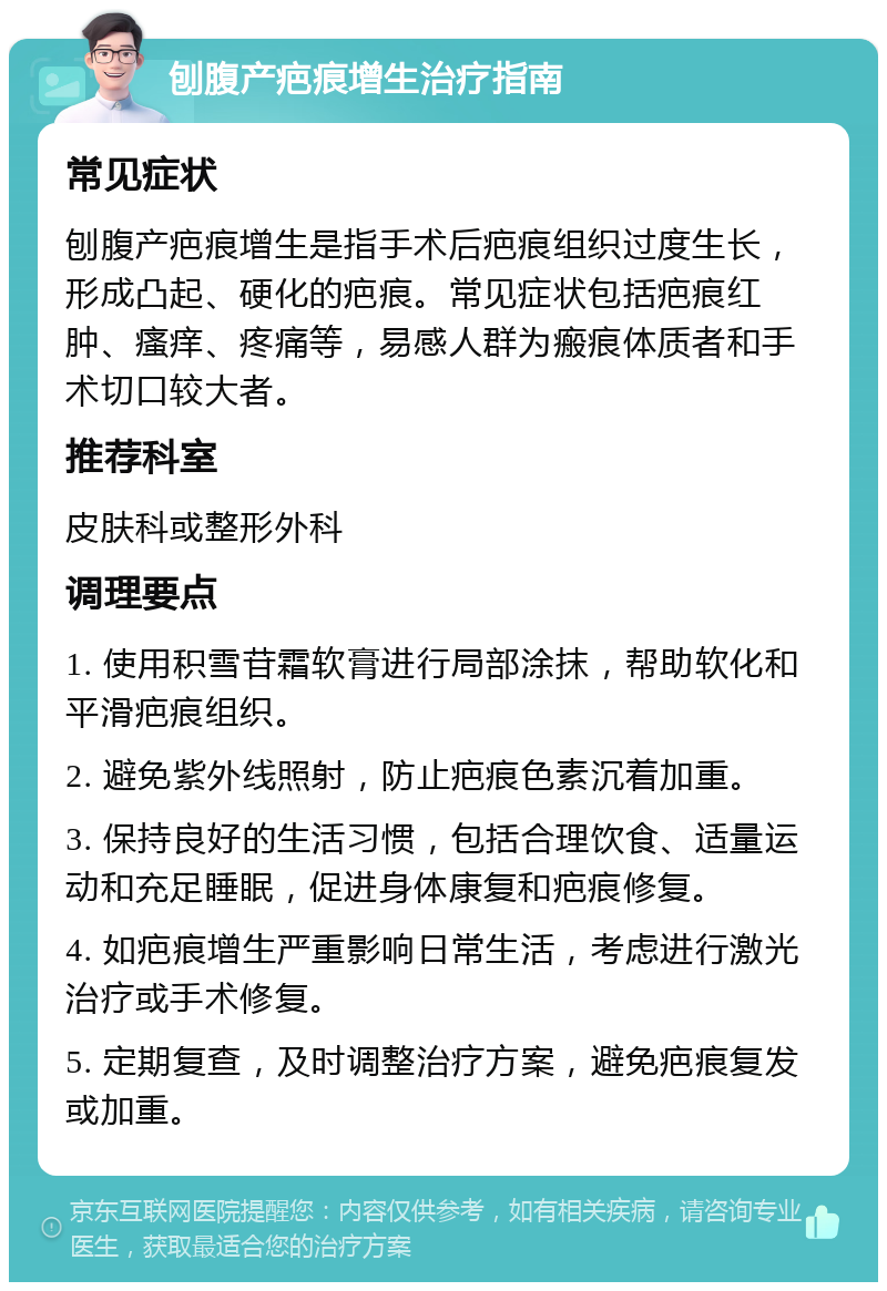 刨腹产疤痕增生治疗指南 常见症状 刨腹产疤痕增生是指手术后疤痕组织过度生长，形成凸起、硬化的疤痕。常见症状包括疤痕红肿、瘙痒、疼痛等，易感人群为瘢痕体质者和手术切口较大者。 推荐科室 皮肤科或整形外科 调理要点 1. 使用积雪苷霜软膏进行局部涂抹，帮助软化和平滑疤痕组织。 2. 避免紫外线照射，防止疤痕色素沉着加重。 3. 保持良好的生活习惯，包括合理饮食、适量运动和充足睡眠，促进身体康复和疤痕修复。 4. 如疤痕增生严重影响日常生活，考虑进行激光治疗或手术修复。 5. 定期复查，及时调整治疗方案，避免疤痕复发或加重。