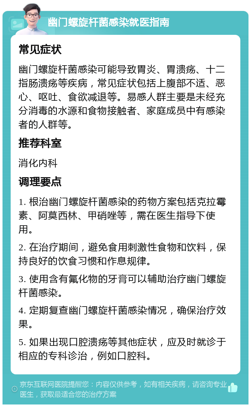 幽门螺旋杆菌感染就医指南 常见症状 幽门螺旋杆菌感染可能导致胃炎、胃溃疡、十二指肠溃疡等疾病，常见症状包括上腹部不适、恶心、呕吐、食欲减退等。易感人群主要是未经充分消毒的水源和食物接触者、家庭成员中有感染者的人群等。 推荐科室 消化内科 调理要点 1. 根治幽门螺旋杆菌感染的药物方案包括克拉霉素、阿莫西林、甲硝唑等，需在医生指导下使用。 2. 在治疗期间，避免食用刺激性食物和饮料，保持良好的饮食习惯和作息规律。 3. 使用含有氟化物的牙膏可以辅助治疗幽门螺旋杆菌感染。 4. 定期复查幽门螺旋杆菌感染情况，确保治疗效果。 5. 如果出现口腔溃疡等其他症状，应及时就诊于相应的专科诊治，例如口腔科。