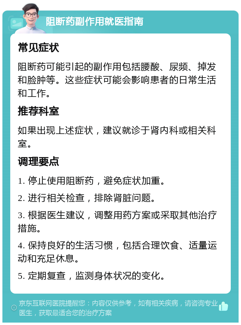 阻断药副作用就医指南 常见症状 阻断药可能引起的副作用包括腰酸、尿频、掉发和脸肿等。这些症状可能会影响患者的日常生活和工作。 推荐科室 如果出现上述症状，建议就诊于肾内科或相关科室。 调理要点 1. 停止使用阻断药，避免症状加重。 2. 进行相关检查，排除肾脏问题。 3. 根据医生建议，调整用药方案或采取其他治疗措施。 4. 保持良好的生活习惯，包括合理饮食、适量运动和充足休息。 5. 定期复查，监测身体状况的变化。