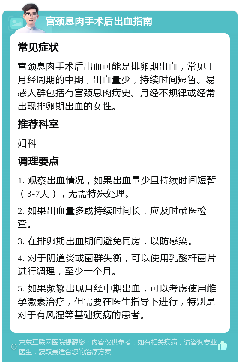 宫颈息肉手术后出血指南 常见症状 宫颈息肉手术后出血可能是排卵期出血，常见于月经周期的中期，出血量少，持续时间短暂。易感人群包括有宫颈息肉病史、月经不规律或经常出现排卵期出血的女性。 推荐科室 妇科 调理要点 1. 观察出血情况，如果出血量少且持续时间短暂（3-7天），无需特殊处理。 2. 如果出血量多或持续时间长，应及时就医检查。 3. 在排卵期出血期间避免同房，以防感染。 4. 对于阴道炎或菌群失衡，可以使用乳酸杆菌片进行调理，至少一个月。 5. 如果频繁出现月经中期出血，可以考虑使用雌孕激素治疗，但需要在医生指导下进行，特别是对于有风湿等基础疾病的患者。