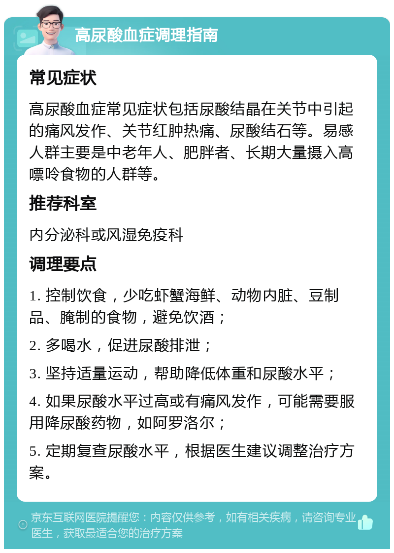 高尿酸血症调理指南 常见症状 高尿酸血症常见症状包括尿酸结晶在关节中引起的痛风发作、关节红肿热痛、尿酸结石等。易感人群主要是中老年人、肥胖者、长期大量摄入高嘌呤食物的人群等。 推荐科室 内分泌科或风湿免疫科 调理要点 1. 控制饮食，少吃虾蟹海鲜、动物内脏、豆制品、腌制的食物，避免饮酒； 2. 多喝水，促进尿酸排泄； 3. 坚持适量运动，帮助降低体重和尿酸水平； 4. 如果尿酸水平过高或有痛风发作，可能需要服用降尿酸药物，如阿罗洛尔； 5. 定期复查尿酸水平，根据医生建议调整治疗方案。