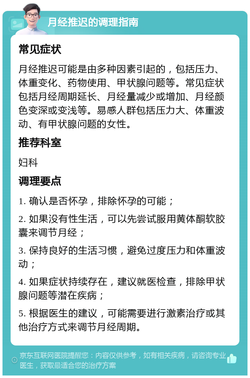 月经推迟的调理指南 常见症状 月经推迟可能是由多种因素引起的，包括压力、体重变化、药物使用、甲状腺问题等。常见症状包括月经周期延长、月经量减少或增加、月经颜色变深或变浅等。易感人群包括压力大、体重波动、有甲状腺问题的女性。 推荐科室 妇科 调理要点 1. 确认是否怀孕，排除怀孕的可能； 2. 如果没有性生活，可以先尝试服用黄体酮软胶囊来调节月经； 3. 保持良好的生活习惯，避免过度压力和体重波动； 4. 如果症状持续存在，建议就医检查，排除甲状腺问题等潜在疾病； 5. 根据医生的建议，可能需要进行激素治疗或其他治疗方式来调节月经周期。