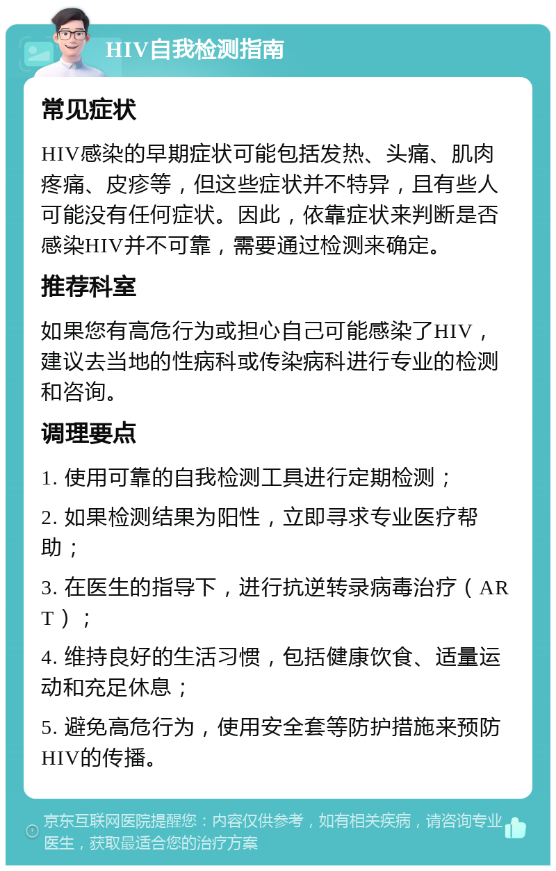 HIV自我检测指南 常见症状 HIV感染的早期症状可能包括发热、头痛、肌肉疼痛、皮疹等，但这些症状并不特异，且有些人可能没有任何症状。因此，依靠症状来判断是否感染HIV并不可靠，需要通过检测来确定。 推荐科室 如果您有高危行为或担心自己可能感染了HIV，建议去当地的性病科或传染病科进行专业的检测和咨询。 调理要点 1. 使用可靠的自我检测工具进行定期检测； 2. 如果检测结果为阳性，立即寻求专业医疗帮助； 3. 在医生的指导下，进行抗逆转录病毒治疗（ART）； 4. 维持良好的生活习惯，包括健康饮食、适量运动和充足休息； 5. 避免高危行为，使用安全套等防护措施来预防HIV的传播。