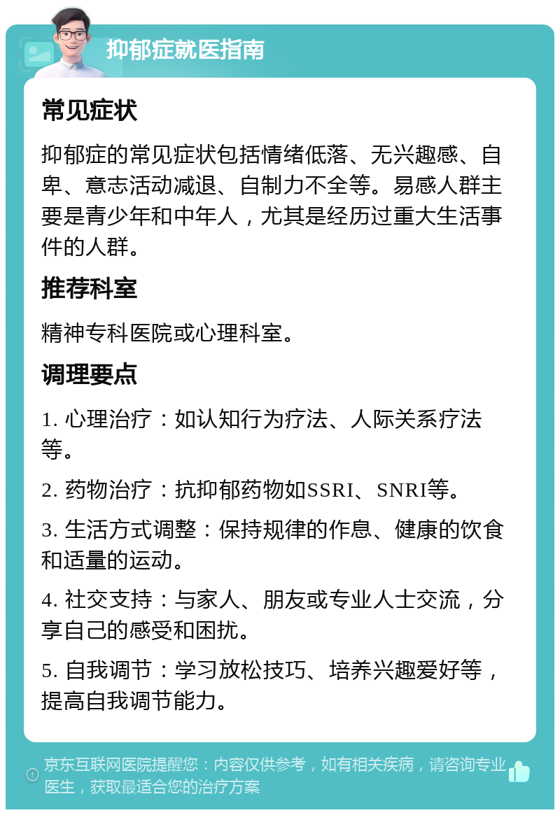 抑郁症就医指南 常见症状 抑郁症的常见症状包括情绪低落、无兴趣感、自卑、意志活动减退、自制力不全等。易感人群主要是青少年和中年人，尤其是经历过重大生活事件的人群。 推荐科室 精神专科医院或心理科室。 调理要点 1. 心理治疗：如认知行为疗法、人际关系疗法等。 2. 药物治疗：抗抑郁药物如SSRI、SNRI等。 3. 生活方式调整：保持规律的作息、健康的饮食和适量的运动。 4. 社交支持：与家人、朋友或专业人士交流，分享自己的感受和困扰。 5. 自我调节：学习放松技巧、培养兴趣爱好等，提高自我调节能力。