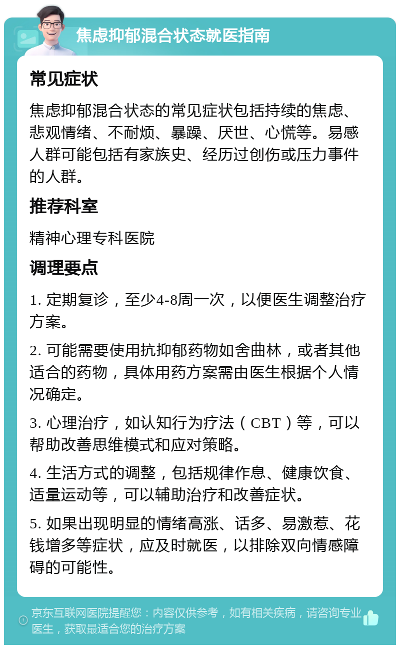 焦虑抑郁混合状态就医指南 常见症状 焦虑抑郁混合状态的常见症状包括持续的焦虑、悲观情绪、不耐烦、暴躁、厌世、心慌等。易感人群可能包括有家族史、经历过创伤或压力事件的人群。 推荐科室 精神心理专科医院 调理要点 1. 定期复诊，至少4-8周一次，以便医生调整治疗方案。 2. 可能需要使用抗抑郁药物如舍曲林，或者其他适合的药物，具体用药方案需由医生根据个人情况确定。 3. 心理治疗，如认知行为疗法（CBT）等，可以帮助改善思维模式和应对策略。 4. 生活方式的调整，包括规律作息、健康饮食、适量运动等，可以辅助治疗和改善症状。 5. 如果出现明显的情绪高涨、话多、易激惹、花钱增多等症状，应及时就医，以排除双向情感障碍的可能性。