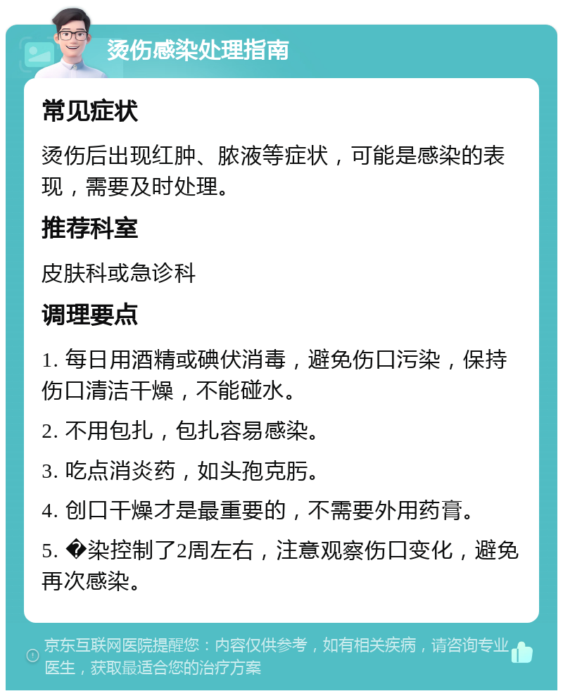 烫伤感染处理指南 常见症状 烫伤后出现红肿、脓液等症状，可能是感染的表现，需要及时处理。 推荐科室 皮肤科或急诊科 调理要点 1. 每日用酒精或碘伏消毒，避免伤口污染，保持伤口清洁干燥，不能碰水。 2. 不用包扎，包扎容易感染。 3. 吃点消炎药，如头孢克肟。 4. 创口干燥才是最重要的，不需要外用药膏。 5. �染控制了2周左右，注意观察伤口变化，避免再次感染。