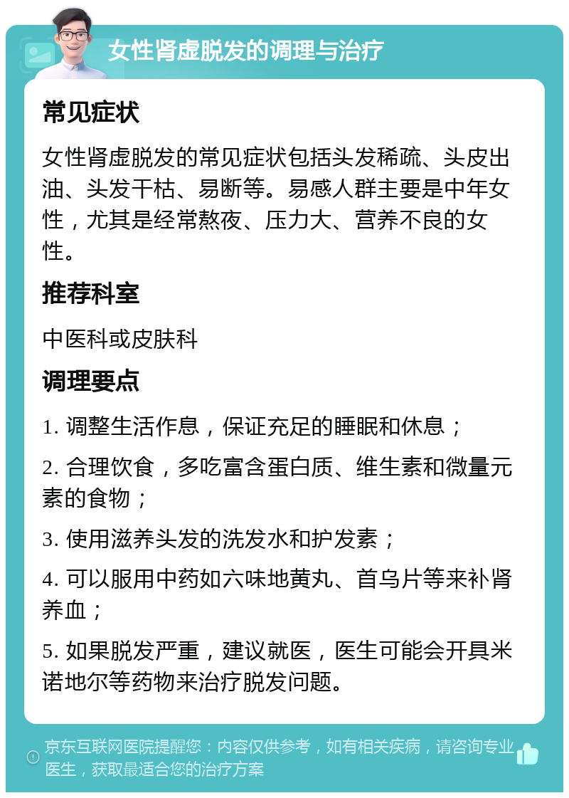 女性肾虚脱发的调理与治疗 常见症状 女性肾虚脱发的常见症状包括头发稀疏、头皮出油、头发干枯、易断等。易感人群主要是中年女性，尤其是经常熬夜、压力大、营养不良的女性。 推荐科室 中医科或皮肤科 调理要点 1. 调整生活作息，保证充足的睡眠和休息； 2. 合理饮食，多吃富含蛋白质、维生素和微量元素的食物； 3. 使用滋养头发的洗发水和护发素； 4. 可以服用中药如六味地黄丸、首乌片等来补肾养血； 5. 如果脱发严重，建议就医，医生可能会开具米诺地尔等药物来治疗脱发问题。