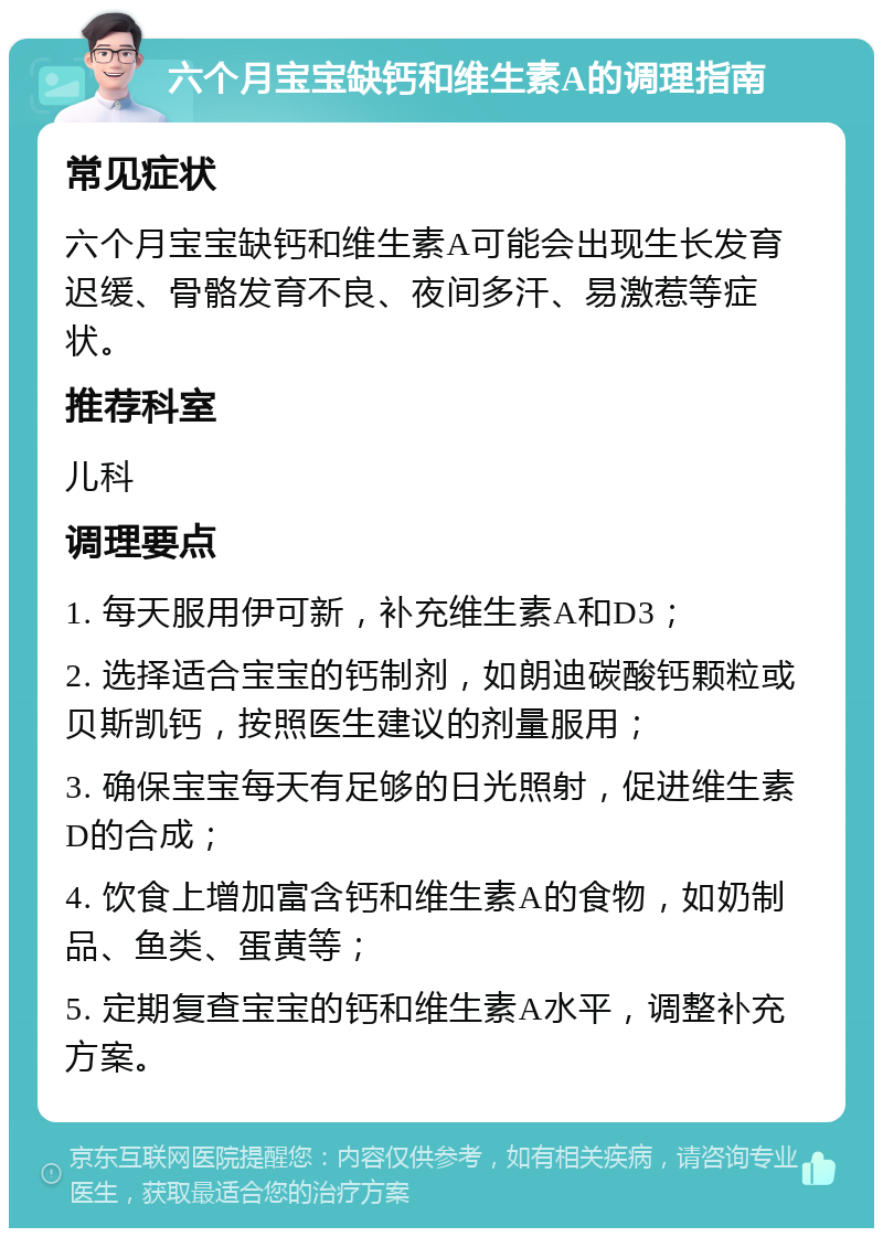 六个月宝宝缺钙和维生素A的调理指南 常见症状 六个月宝宝缺钙和维生素A可能会出现生长发育迟缓、骨骼发育不良、夜间多汗、易激惹等症状。 推荐科室 儿科 调理要点 1. 每天服用伊可新，补充维生素A和D3； 2. 选择适合宝宝的钙制剂，如朗迪碳酸钙颗粒或贝斯凯钙，按照医生建议的剂量服用； 3. 确保宝宝每天有足够的日光照射，促进维生素D的合成； 4. 饮食上增加富含钙和维生素A的食物，如奶制品、鱼类、蛋黄等； 5. 定期复查宝宝的钙和维生素A水平，调整补充方案。