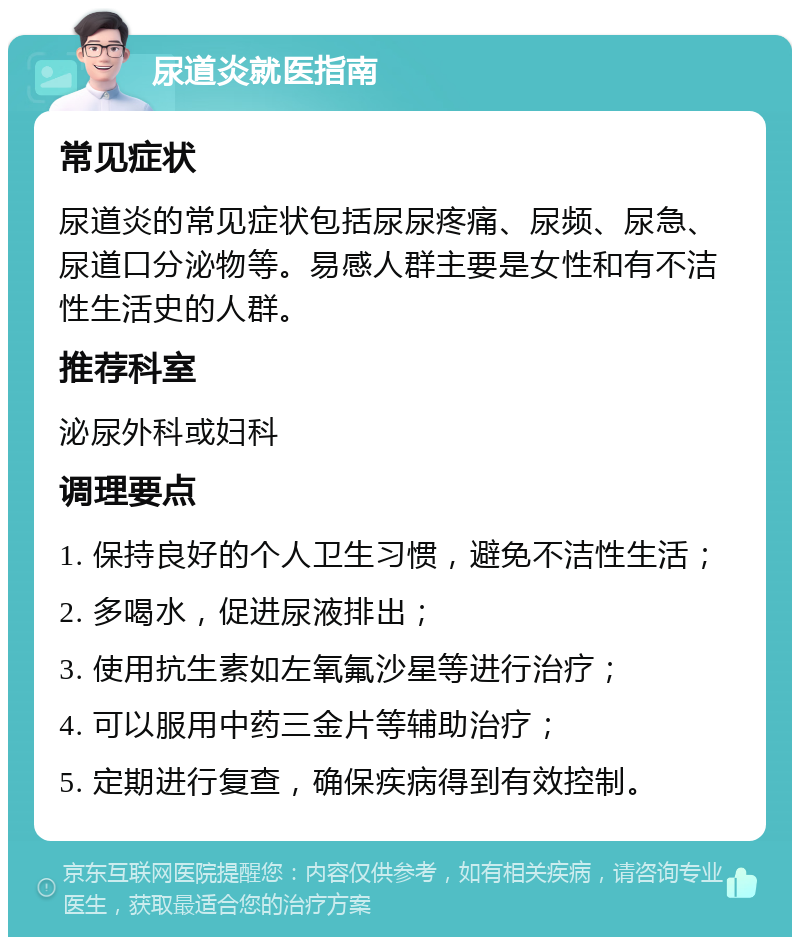 尿道炎就医指南 常见症状 尿道炎的常见症状包括尿尿疼痛、尿频、尿急、尿道口分泌物等。易感人群主要是女性和有不洁性生活史的人群。 推荐科室 泌尿外科或妇科 调理要点 1. 保持良好的个人卫生习惯，避免不洁性生活； 2. 多喝水，促进尿液排出； 3. 使用抗生素如左氧氟沙星等进行治疗； 4. 可以服用中药三金片等辅助治疗； 5. 定期进行复查，确保疾病得到有效控制。