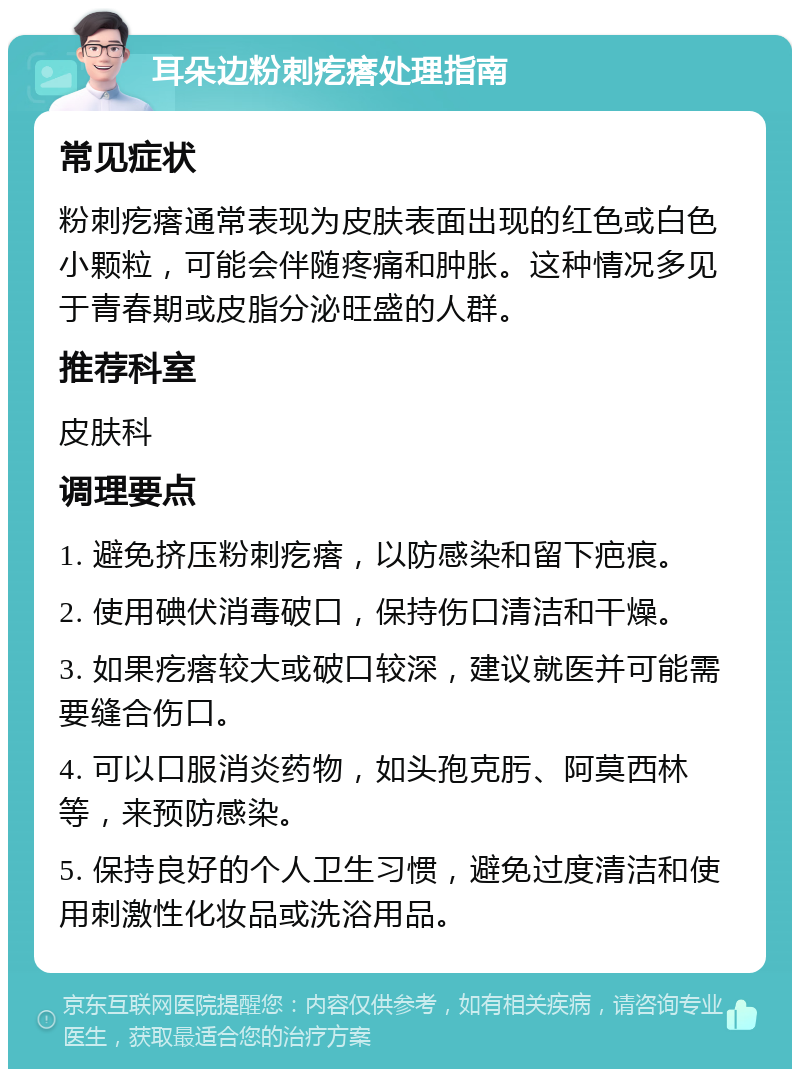 耳朵边粉刺疙瘩处理指南 常见症状 粉刺疙瘩通常表现为皮肤表面出现的红色或白色小颗粒，可能会伴随疼痛和肿胀。这种情况多见于青春期或皮脂分泌旺盛的人群。 推荐科室 皮肤科 调理要点 1. 避免挤压粉刺疙瘩，以防感染和留下疤痕。 2. 使用碘伏消毒破口，保持伤口清洁和干燥。 3. 如果疙瘩较大或破口较深，建议就医并可能需要缝合伤口。 4. 可以口服消炎药物，如头孢克肟、阿莫西林等，来预防感染。 5. 保持良好的个人卫生习惯，避免过度清洁和使用刺激性化妆品或洗浴用品。