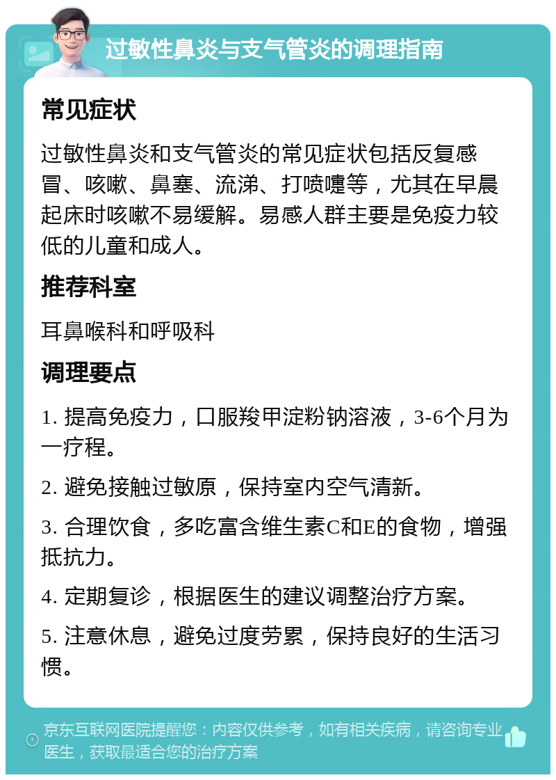 过敏性鼻炎与支气管炎的调理指南 常见症状 过敏性鼻炎和支气管炎的常见症状包括反复感冒、咳嗽、鼻塞、流涕、打喷嚏等，尤其在早晨起床时咳嗽不易缓解。易感人群主要是免疫力较低的儿童和成人。 推荐科室 耳鼻喉科和呼吸科 调理要点 1. 提高免疫力，口服羧甲淀粉钠溶液，3-6个月为一疗程。 2. 避免接触过敏原，保持室内空气清新。 3. 合理饮食，多吃富含维生素C和E的食物，增强抵抗力。 4. 定期复诊，根据医生的建议调整治疗方案。 5. 注意休息，避免过度劳累，保持良好的生活习惯。