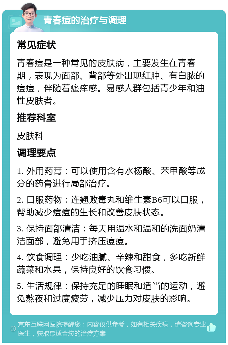 青春痘的治疗与调理 常见症状 青春痘是一种常见的皮肤病，主要发生在青春期，表现为面部、背部等处出现红肿、有白脓的痘痘，伴随着瘙痒感。易感人群包括青少年和油性皮肤者。 推荐科室 皮肤科 调理要点 1. 外用药膏：可以使用含有水杨酸、苯甲酸等成分的药膏进行局部治疗。 2. 口服药物：连翘败毒丸和维生素B6可以口服，帮助减少痘痘的生长和改善皮肤状态。 3. 保持面部清洁：每天用温水和温和的洗面奶清洁面部，避免用手挤压痘痘。 4. 饮食调理：少吃油腻、辛辣和甜食，多吃新鲜蔬菜和水果，保持良好的饮食习惯。 5. 生活规律：保持充足的睡眠和适当的运动，避免熬夜和过度疲劳，减少压力对皮肤的影响。