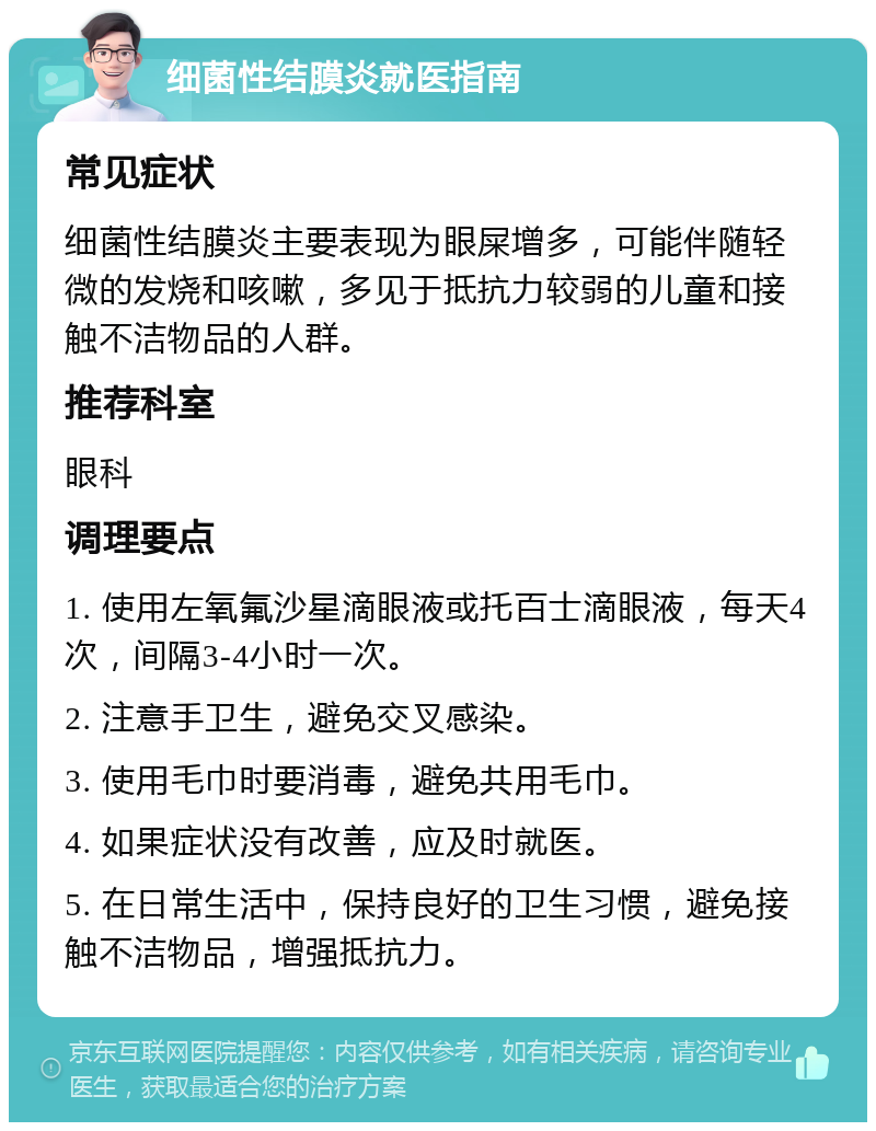 细菌性结膜炎就医指南 常见症状 细菌性结膜炎主要表现为眼屎增多，可能伴随轻微的发烧和咳嗽，多见于抵抗力较弱的儿童和接触不洁物品的人群。 推荐科室 眼科 调理要点 1. 使用左氧氟沙星滴眼液或托百士滴眼液，每天4次，间隔3-4小时一次。 2. 注意手卫生，避免交叉感染。 3. 使用毛巾时要消毒，避免共用毛巾。 4. 如果症状没有改善，应及时就医。 5. 在日常生活中，保持良好的卫生习惯，避免接触不洁物品，增强抵抗力。