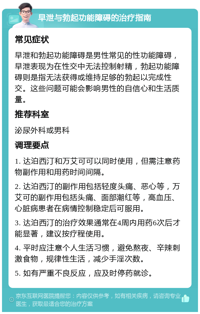 早泄与勃起功能障碍的治疗指南 常见症状 早泄和勃起功能障碍是男性常见的性功能障碍，早泄表现为在性交中无法控制射精，勃起功能障碍则是指无法获得或维持足够的勃起以完成性交。这些问题可能会影响男性的自信心和生活质量。 推荐科室 泌尿外科或男科 调理要点 1. 达泊西汀和万艾可可以同时使用，但需注意药物副作用和用药时间间隔。 2. 达泊西汀的副作用包括轻度头痛、恶心等，万艾可的副作用包括头痛、面部潮红等，高血压、心脏病患者在病情控制稳定后可服用。 3. 达泊西汀的治疗效果通常在4周内用药6次后才能显著，建议按疗程使用。 4. 平时应注意个人生活习惯，避免熬夜、辛辣刺激食物，规律性生活，减少手淫次数。 5. 如有严重不良反应，应及时停药就诊。