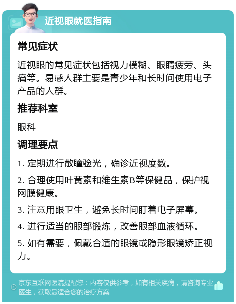 近视眼就医指南 常见症状 近视眼的常见症状包括视力模糊、眼睛疲劳、头痛等。易感人群主要是青少年和长时间使用电子产品的人群。 推荐科室 眼科 调理要点 1. 定期进行散瞳验光，确诊近视度数。 2. 合理使用叶黄素和维生素B等保健品，保护视网膜健康。 3. 注意用眼卫生，避免长时间盯着电子屏幕。 4. 进行适当的眼部锻炼，改善眼部血液循环。 5. 如有需要，佩戴合适的眼镜或隐形眼镜矫正视力。