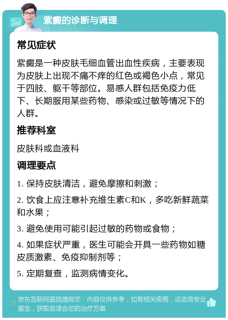 紫癜的诊断与调理 常见症状 紫癜是一种皮肤毛细血管出血性疾病，主要表现为皮肤上出现不痛不痒的红色或褐色小点，常见于四肢、躯干等部位。易感人群包括免疫力低下、长期服用某些药物、感染或过敏等情况下的人群。 推荐科室 皮肤科或血液科 调理要点 1. 保持皮肤清洁，避免摩擦和刺激； 2. 饮食上应注意补充维生素C和K，多吃新鲜蔬菜和水果； 3. 避免使用可能引起过敏的药物或食物； 4. 如果症状严重，医生可能会开具一些药物如糖皮质激素、免疫抑制剂等； 5. 定期复查，监测病情变化。