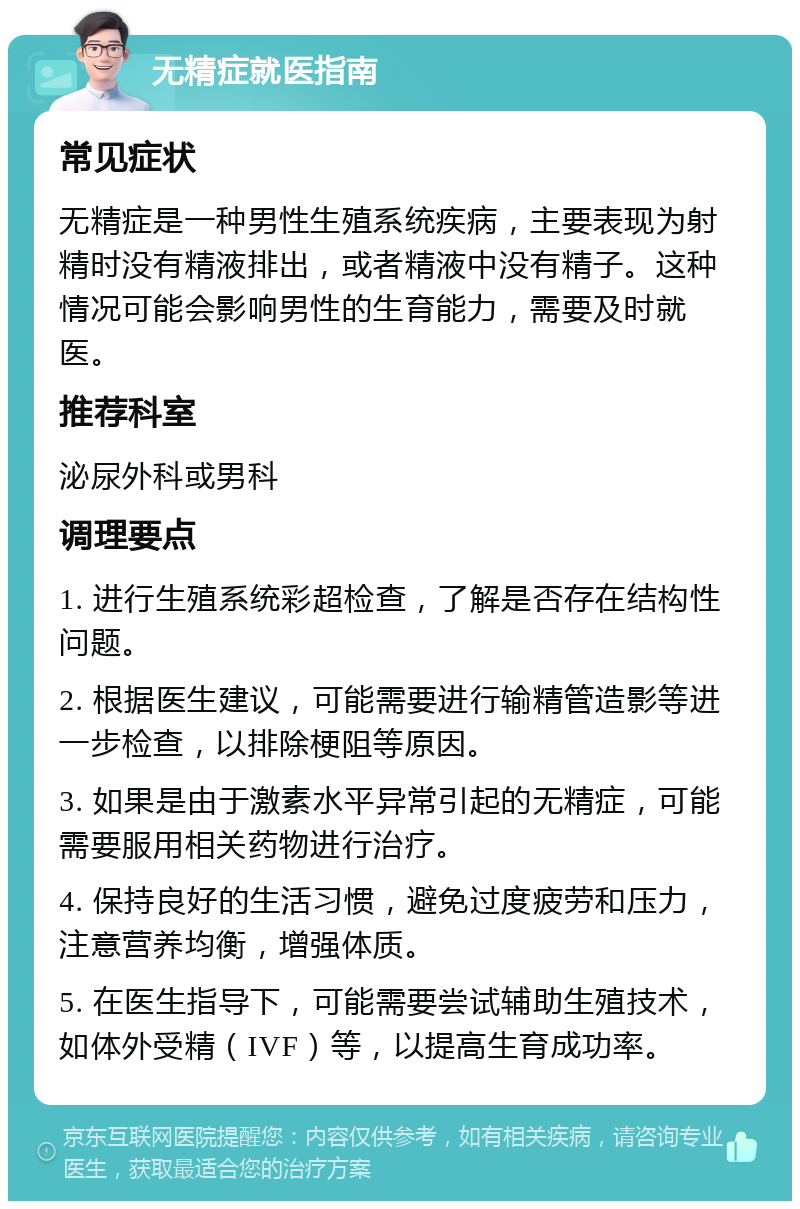 无精症就医指南 常见症状 无精症是一种男性生殖系统疾病，主要表现为射精时没有精液排出，或者精液中没有精子。这种情况可能会影响男性的生育能力，需要及时就医。 推荐科室 泌尿外科或男科 调理要点 1. 进行生殖系统彩超检查，了解是否存在结构性问题。 2. 根据医生建议，可能需要进行输精管造影等进一步检查，以排除梗阻等原因。 3. 如果是由于激素水平异常引起的无精症，可能需要服用相关药物进行治疗。 4. 保持良好的生活习惯，避免过度疲劳和压力，注意营养均衡，增强体质。 5. 在医生指导下，可能需要尝试辅助生殖技术，如体外受精（IVF）等，以提高生育成功率。