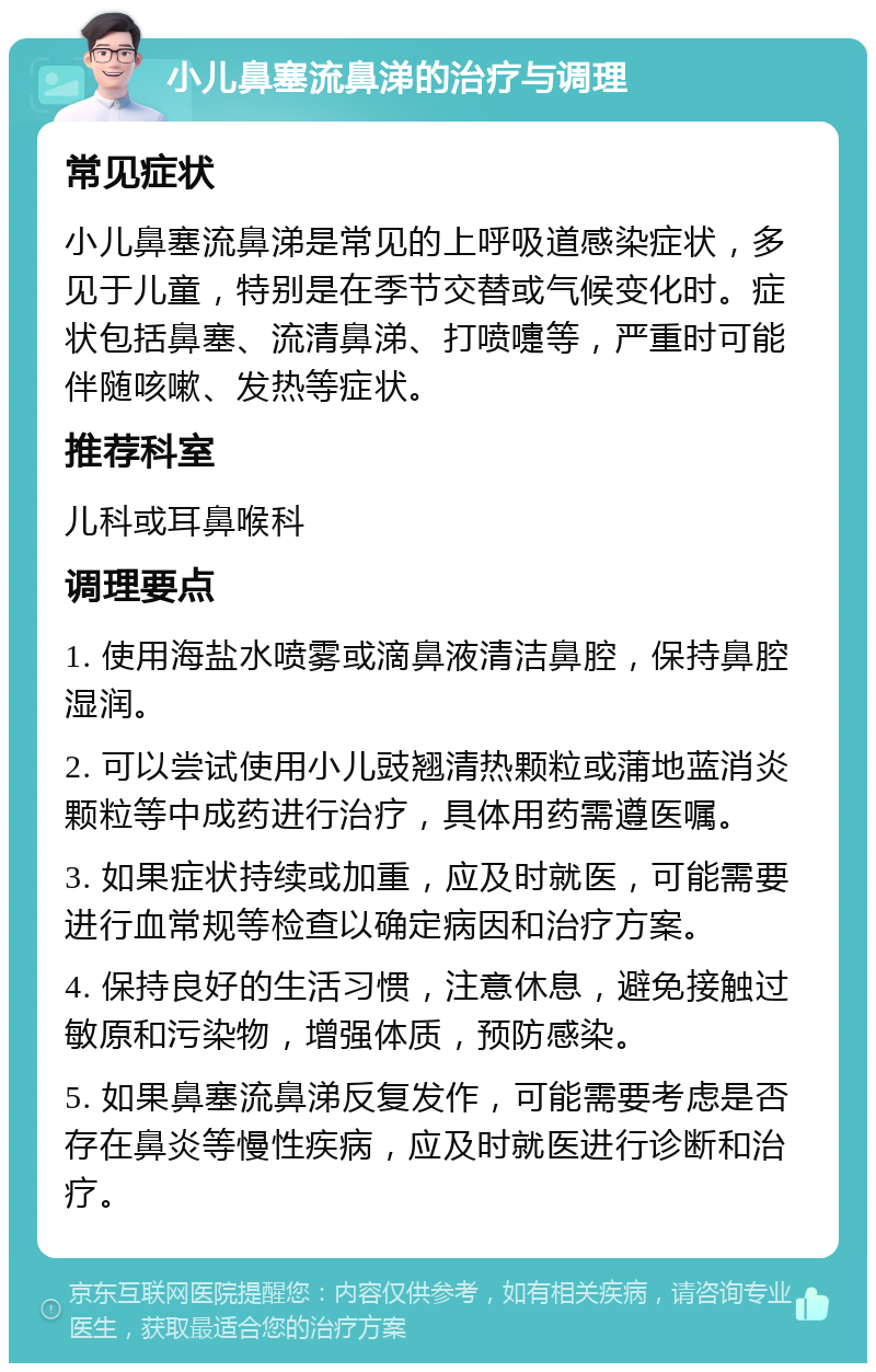 小儿鼻塞流鼻涕的治疗与调理 常见症状 小儿鼻塞流鼻涕是常见的上呼吸道感染症状，多见于儿童，特别是在季节交替或气候变化时。症状包括鼻塞、流清鼻涕、打喷嚏等，严重时可能伴随咳嗽、发热等症状。 推荐科室 儿科或耳鼻喉科 调理要点 1. 使用海盐水喷雾或滴鼻液清洁鼻腔，保持鼻腔湿润。 2. 可以尝试使用小儿豉翘清热颗粒或蒲地蓝消炎颗粒等中成药进行治疗，具体用药需遵医嘱。 3. 如果症状持续或加重，应及时就医，可能需要进行血常规等检查以确定病因和治疗方案。 4. 保持良好的生活习惯，注意休息，避免接触过敏原和污染物，增强体质，预防感染。 5. 如果鼻塞流鼻涕反复发作，可能需要考虑是否存在鼻炎等慢性疾病，应及时就医进行诊断和治疗。