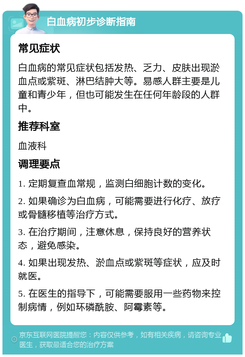 白血病初步诊断指南 常见症状 白血病的常见症状包括发热、乏力、皮肤出现淤血点或紫斑、淋巴结肿大等。易感人群主要是儿童和青少年，但也可能发生在任何年龄段的人群中。 推荐科室 血液科 调理要点 1. 定期复查血常规，监测白细胞计数的变化。 2. 如果确诊为白血病，可能需要进行化疗、放疗或骨髓移植等治疗方式。 3. 在治疗期间，注意休息，保持良好的营养状态，避免感染。 4. 如果出现发热、淤血点或紫斑等症状，应及时就医。 5. 在医生的指导下，可能需要服用一些药物来控制病情，例如环磷酰胺、阿霉素等。