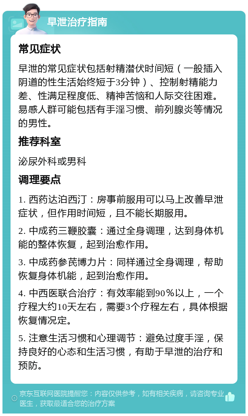 早泄治疗指南 常见症状 早泄的常见症状包括射精潜伏时间短（一般插入阴道的性生活始终短于3分钟）、控制射精能力差、性满足程度低、精神苦恼和人际交往困难。易感人群可能包括有手淫习惯、前列腺炎等情况的男性。 推荐科室 泌尿外科或男科 调理要点 1. 西药达泊西汀：房事前服用可以马上改善早泄症状，但作用时间短，且不能长期服用。 2. 中成药三鞭胶囊：通过全身调理，达到身体机能的整体恢复，起到治愈作用。 3. 中成药参芪博力片：同样通过全身调理，帮助恢复身体机能，起到治愈作用。 4. 中西医联合治疗：有效率能到90％以上，一个疗程大约10天左右，需要3个疗程左右，具体根据恢复情况定。 5. 注意生活习惯和心理调节：避免过度手淫，保持良好的心态和生活习惯，有助于早泄的治疗和预防。