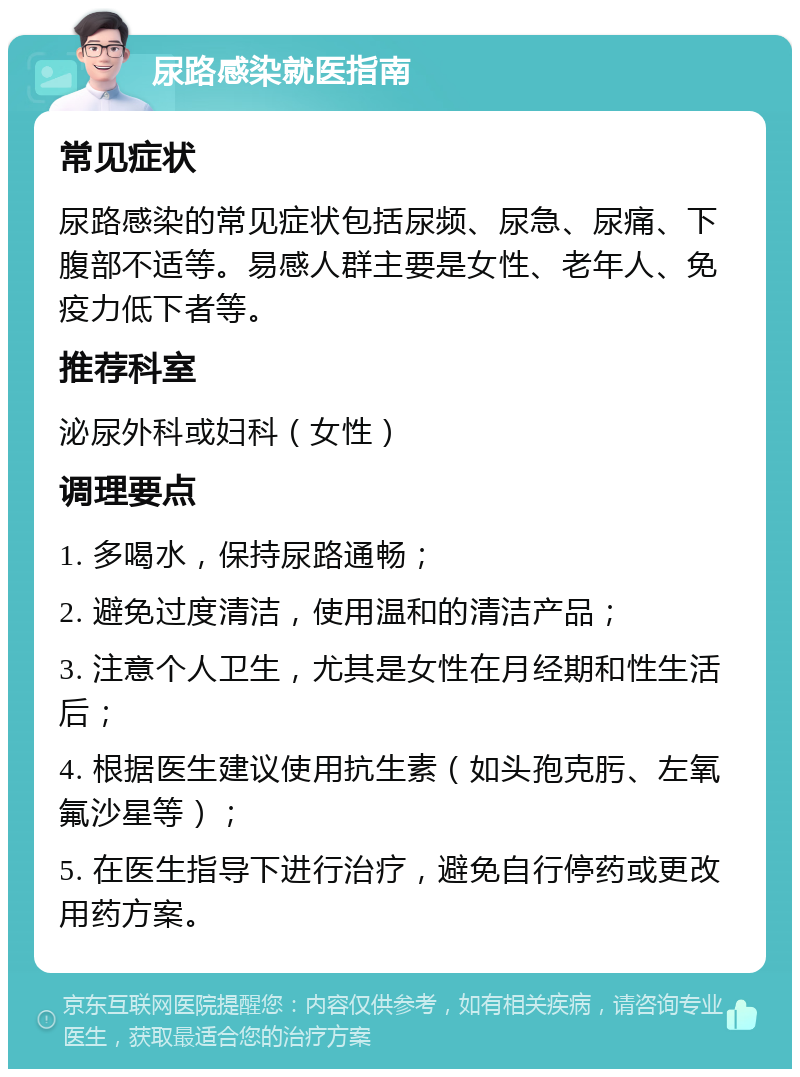 尿路感染就医指南 常见症状 尿路感染的常见症状包括尿频、尿急、尿痛、下腹部不适等。易感人群主要是女性、老年人、免疫力低下者等。 推荐科室 泌尿外科或妇科（女性） 调理要点 1. 多喝水，保持尿路通畅； 2. 避免过度清洁，使用温和的清洁产品； 3. 注意个人卫生，尤其是女性在月经期和性生活后； 4. 根据医生建议使用抗生素（如头孢克肟、左氧氟沙星等）； 5. 在医生指导下进行治疗，避免自行停药或更改用药方案。