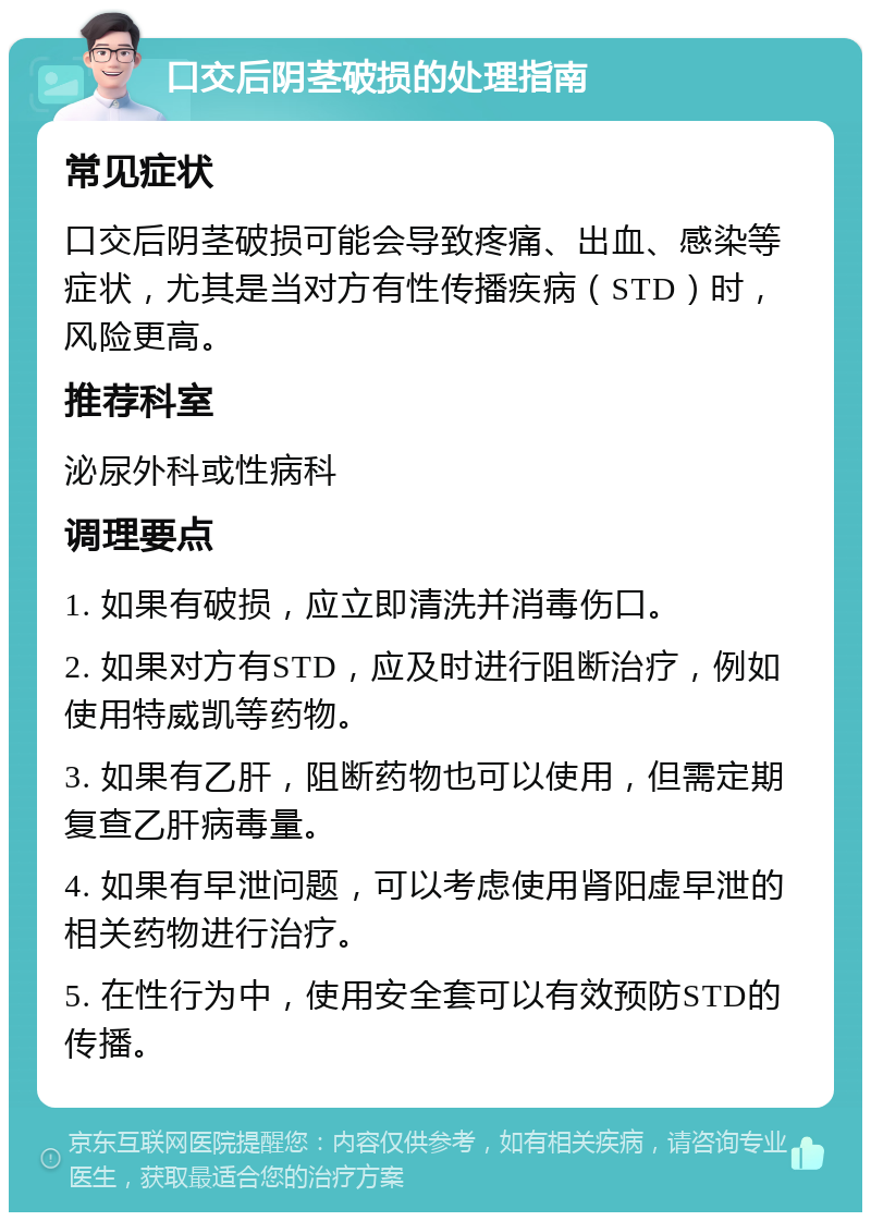 口交后阴茎破损的处理指南 常见症状 口交后阴茎破损可能会导致疼痛、出血、感染等症状，尤其是当对方有性传播疾病（STD）时，风险更高。 推荐科室 泌尿外科或性病科 调理要点 1. 如果有破损，应立即清洗并消毒伤口。 2. 如果对方有STD，应及时进行阻断治疗，例如使用特威凯等药物。 3. 如果有乙肝，阻断药物也可以使用，但需定期复查乙肝病毒量。 4. 如果有早泄问题，可以考虑使用肾阳虚早泄的相关药物进行治疗。 5. 在性行为中，使用安全套可以有效预防STD的传播。