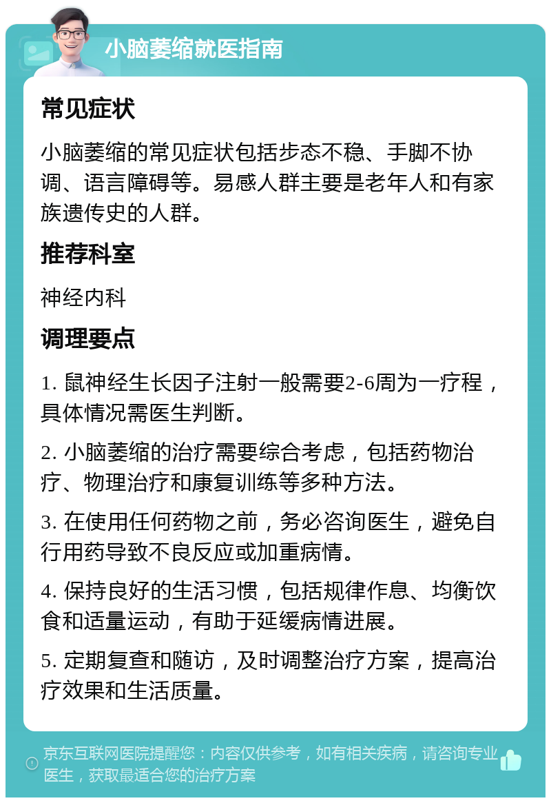 小脑萎缩就医指南 常见症状 小脑萎缩的常见症状包括步态不稳、手脚不协调、语言障碍等。易感人群主要是老年人和有家族遗传史的人群。 推荐科室 神经内科 调理要点 1. 鼠神经生长因子注射一般需要2-6周为一疗程，具体情况需医生判断。 2. 小脑萎缩的治疗需要综合考虑，包括药物治疗、物理治疗和康复训练等多种方法。 3. 在使用任何药物之前，务必咨询医生，避免自行用药导致不良反应或加重病情。 4. 保持良好的生活习惯，包括规律作息、均衡饮食和适量运动，有助于延缓病情进展。 5. 定期复查和随访，及时调整治疗方案，提高治疗效果和生活质量。