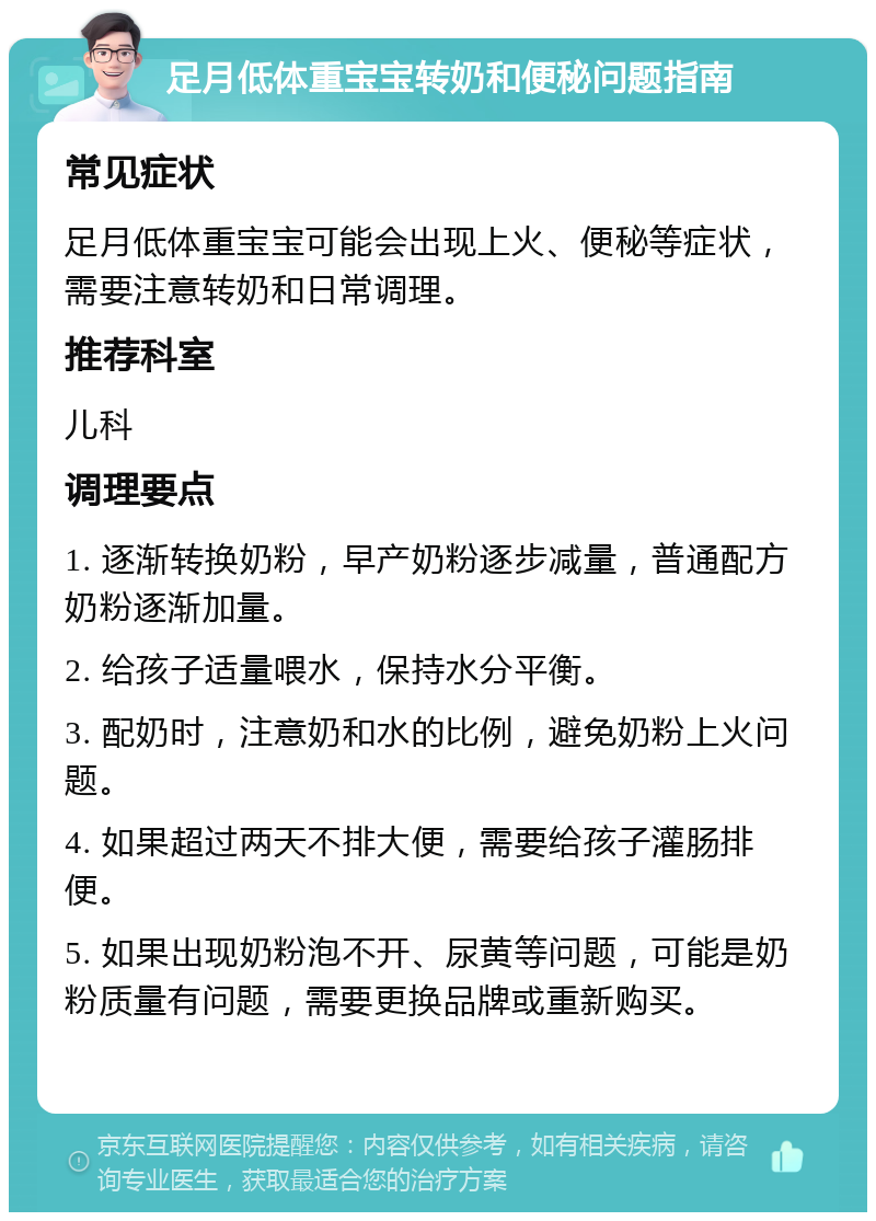 足月低体重宝宝转奶和便秘问题指南 常见症状 足月低体重宝宝可能会出现上火、便秘等症状，需要注意转奶和日常调理。 推荐科室 儿科 调理要点 1. 逐渐转换奶粉，早产奶粉逐步减量，普通配方奶粉逐渐加量。 2. 给孩子适量喂水，保持水分平衡。 3. 配奶时，注意奶和水的比例，避免奶粉上火问题。 4. 如果超过两天不排大便，需要给孩子灌肠排便。 5. 如果出现奶粉泡不开、尿黄等问题，可能是奶粉质量有问题，需要更换品牌或重新购买。