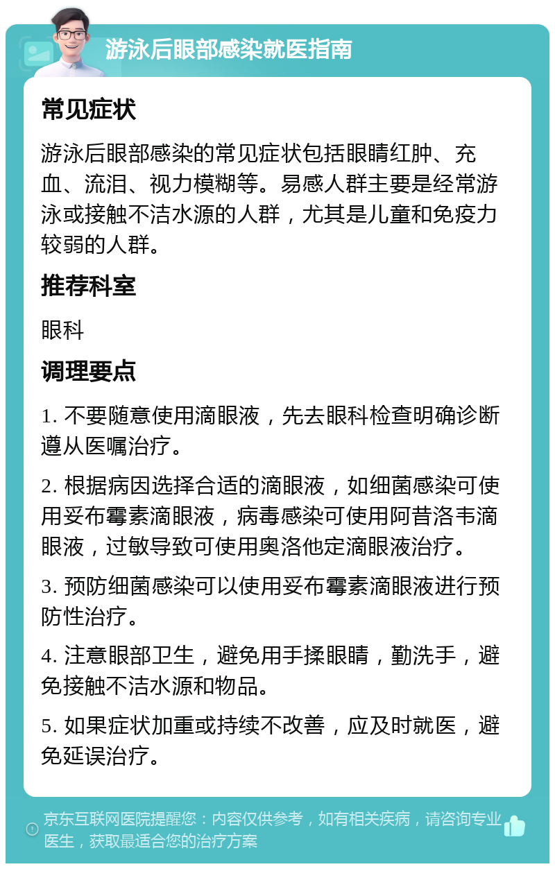 游泳后眼部感染就医指南 常见症状 游泳后眼部感染的常见症状包括眼睛红肿、充血、流泪、视力模糊等。易感人群主要是经常游泳或接触不洁水源的人群，尤其是儿童和免疫力较弱的人群。 推荐科室 眼科 调理要点 1. 不要随意使用滴眼液，先去眼科检查明确诊断遵从医嘱治疗。 2. 根据病因选择合适的滴眼液，如细菌感染可使用妥布霉素滴眼液，病毒感染可使用阿昔洛韦滴眼液，过敏导致可使用奥洛他定滴眼液治疗。 3. 预防细菌感染可以使用妥布霉素滴眼液进行预防性治疗。 4. 注意眼部卫生，避免用手揉眼睛，勤洗手，避免接触不洁水源和物品。 5. 如果症状加重或持续不改善，应及时就医，避免延误治疗。