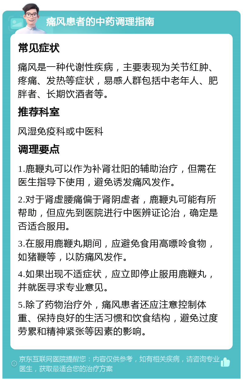 痛风患者的中药调理指南 常见症状 痛风是一种代谢性疾病，主要表现为关节红肿、疼痛、发热等症状，易感人群包括中老年人、肥胖者、长期饮酒者等。 推荐科室 风湿免疫科或中医科 调理要点 1.鹿鞭丸可以作为补肾壮阳的辅助治疗，但需在医生指导下使用，避免诱发痛风发作。 2.对于肾虚腰痛偏于肾阴虚者，鹿鞭丸可能有所帮助，但应先到医院进行中医辨证论治，确定是否适合服用。 3.在服用鹿鞭丸期间，应避免食用高嘌呤食物，如猪鞭等，以防痛风发作。 4.如果出现不适症状，应立即停止服用鹿鞭丸，并就医寻求专业意见。 5.除了药物治疗外，痛风患者还应注意控制体重、保持良好的生活习惯和饮食结构，避免过度劳累和精神紧张等因素的影响。