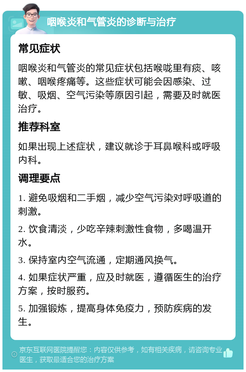 咽喉炎和气管炎的诊断与治疗 常见症状 咽喉炎和气管炎的常见症状包括喉咙里有痰、咳嗽、咽喉疼痛等。这些症状可能会因感染、过敏、吸烟、空气污染等原因引起，需要及时就医治疗。 推荐科室 如果出现上述症状，建议就诊于耳鼻喉科或呼吸内科。 调理要点 1. 避免吸烟和二手烟，减少空气污染对呼吸道的刺激。 2. 饮食清淡，少吃辛辣刺激性食物，多喝温开水。 3. 保持室内空气流通，定期通风换气。 4. 如果症状严重，应及时就医，遵循医生的治疗方案，按时服药。 5. 加强锻炼，提高身体免疫力，预防疾病的发生。