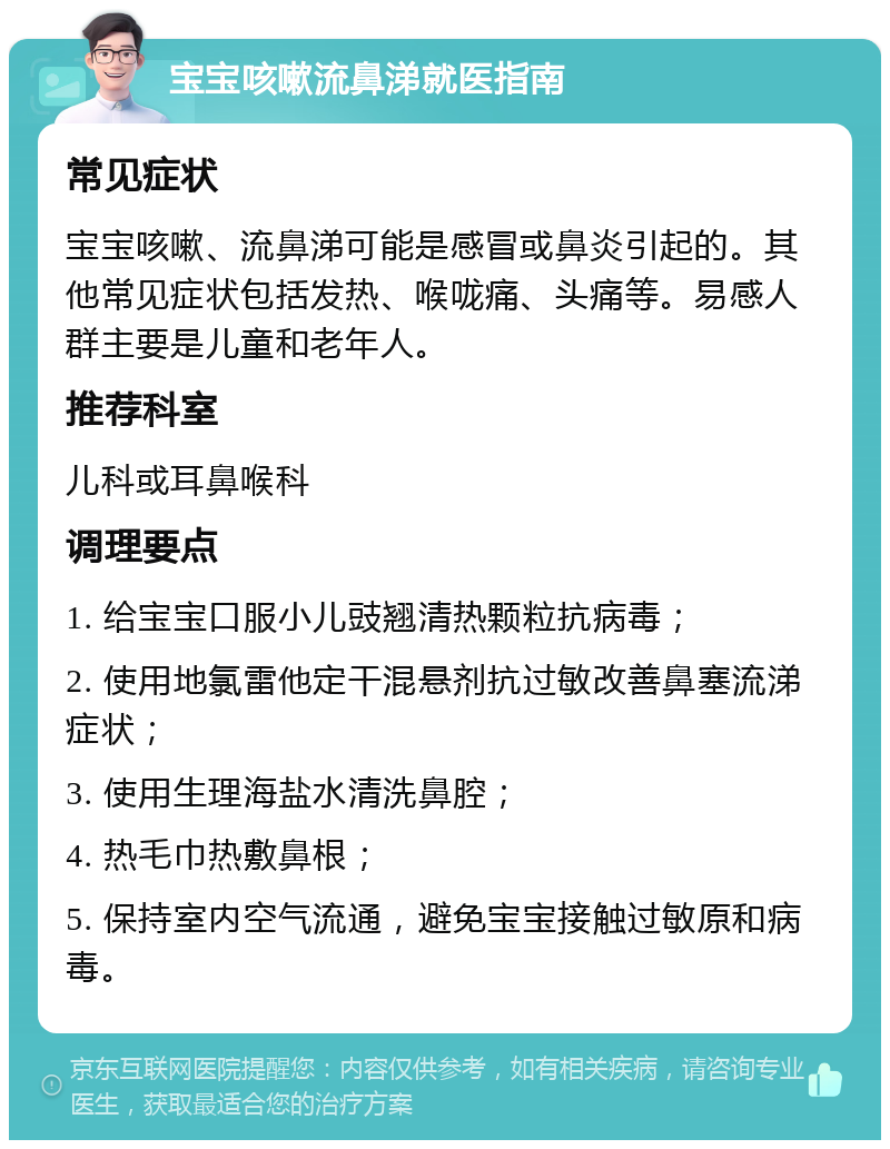 宝宝咳嗽流鼻涕就医指南 常见症状 宝宝咳嗽、流鼻涕可能是感冒或鼻炎引起的。其他常见症状包括发热、喉咙痛、头痛等。易感人群主要是儿童和老年人。 推荐科室 儿科或耳鼻喉科 调理要点 1. 给宝宝口服小儿豉翘清热颗粒抗病毒； 2. 使用地氯雷他定干混悬剂抗过敏改善鼻塞流涕症状； 3. 使用生理海盐水清洗鼻腔； 4. 热毛巾热敷鼻根； 5. 保持室内空气流通，避免宝宝接触过敏原和病毒。