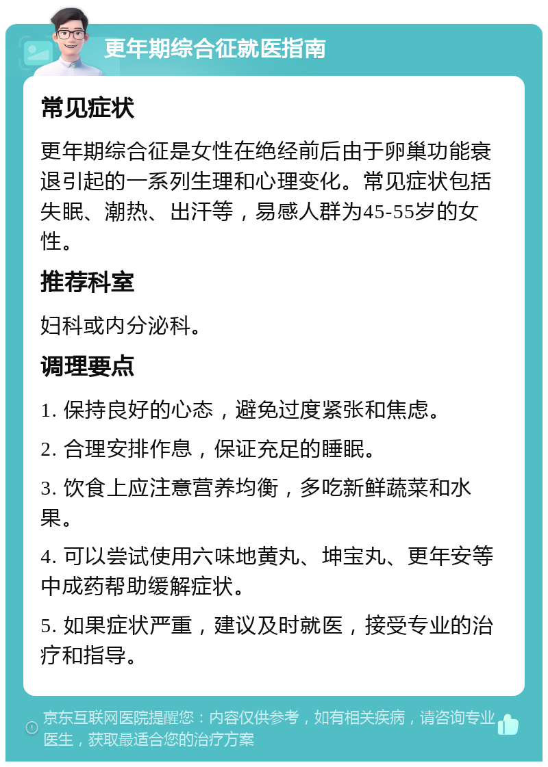 更年期综合征就医指南 常见症状 更年期综合征是女性在绝经前后由于卵巢功能衰退引起的一系列生理和心理变化。常见症状包括失眠、潮热、出汗等，易感人群为45-55岁的女性。 推荐科室 妇科或内分泌科。 调理要点 1. 保持良好的心态，避免过度紧张和焦虑。 2. 合理安排作息，保证充足的睡眠。 3. 饮食上应注意营养均衡，多吃新鲜蔬菜和水果。 4. 可以尝试使用六味地黄丸、坤宝丸、更年安等中成药帮助缓解症状。 5. 如果症状严重，建议及时就医，接受专业的治疗和指导。