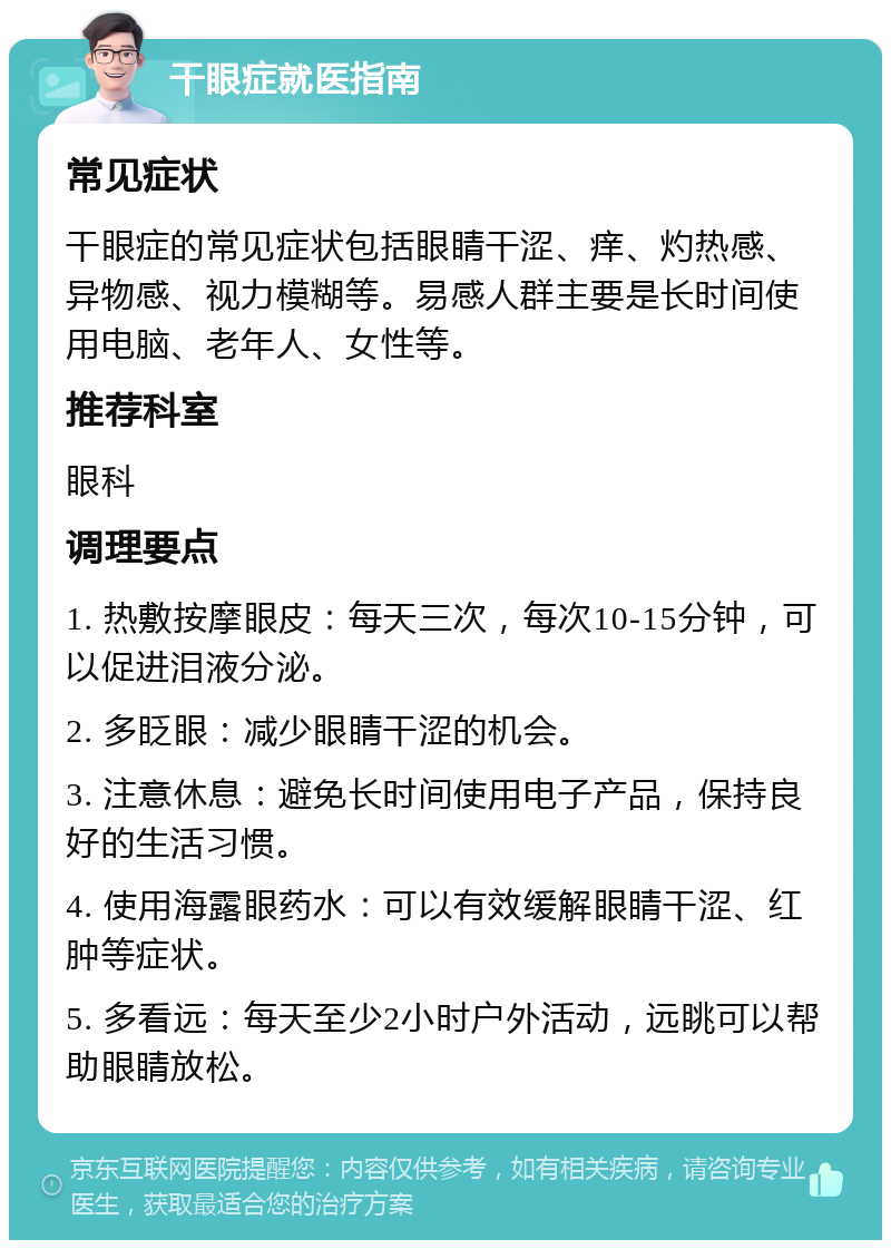 干眼症就医指南 常见症状 干眼症的常见症状包括眼睛干涩、痒、灼热感、异物感、视力模糊等。易感人群主要是长时间使用电脑、老年人、女性等。 推荐科室 眼科 调理要点 1. 热敷按摩眼皮：每天三次，每次10-15分钟，可以促进泪液分泌。 2. 多眨眼：减少眼睛干涩的机会。 3. 注意休息：避免长时间使用电子产品，保持良好的生活习惯。 4. 使用海露眼药水：可以有效缓解眼睛干涩、红肿等症状。 5. 多看远：每天至少2小时户外活动，远眺可以帮助眼睛放松。