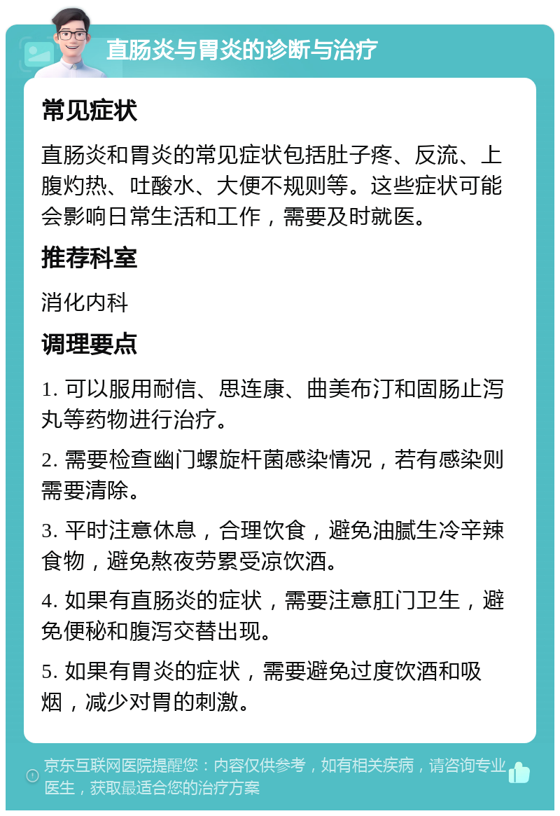 直肠炎与胃炎的诊断与治疗 常见症状 直肠炎和胃炎的常见症状包括肚子疼、反流、上腹灼热、吐酸水、大便不规则等。这些症状可能会影响日常生活和工作，需要及时就医。 推荐科室 消化内科 调理要点 1. 可以服用耐信、思连康、曲美布汀和固肠止泻丸等药物进行治疗。 2. 需要检查幽门螺旋杆菌感染情况，若有感染则需要清除。 3. 平时注意休息，合理饮食，避免油腻生冷辛辣食物，避免熬夜劳累受凉饮酒。 4. 如果有直肠炎的症状，需要注意肛门卫生，避免便秘和腹泻交替出现。 5. 如果有胃炎的症状，需要避免过度饮酒和吸烟，减少对胃的刺激。