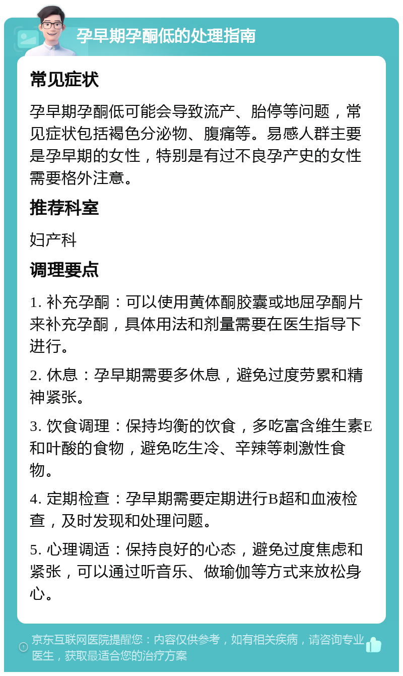 孕早期孕酮低的处理指南 常见症状 孕早期孕酮低可能会导致流产、胎停等问题，常见症状包括褐色分泌物、腹痛等。易感人群主要是孕早期的女性，特别是有过不良孕产史的女性需要格外注意。 推荐科室 妇产科 调理要点 1. 补充孕酮：可以使用黄体酮胶囊或地屈孕酮片来补充孕酮，具体用法和剂量需要在医生指导下进行。 2. 休息：孕早期需要多休息，避免过度劳累和精神紧张。 3. 饮食调理：保持均衡的饮食，多吃富含维生素E和叶酸的食物，避免吃生冷、辛辣等刺激性食物。 4. 定期检查：孕早期需要定期进行B超和血液检查，及时发现和处理问题。 5. 心理调适：保持良好的心态，避免过度焦虑和紧张，可以通过听音乐、做瑜伽等方式来放松身心。