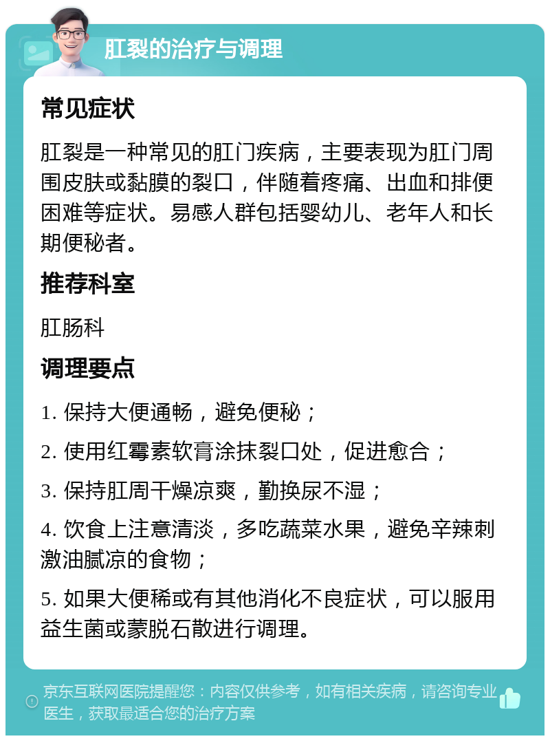 肛裂的治疗与调理 常见症状 肛裂是一种常见的肛门疾病，主要表现为肛门周围皮肤或黏膜的裂口，伴随着疼痛、出血和排便困难等症状。易感人群包括婴幼儿、老年人和长期便秘者。 推荐科室 肛肠科 调理要点 1. 保持大便通畅，避免便秘； 2. 使用红霉素软膏涂抹裂口处，促进愈合； 3. 保持肛周干燥凉爽，勤换尿不湿； 4. 饮食上注意清淡，多吃蔬菜水果，避免辛辣刺激油腻凉的食物； 5. 如果大便稀或有其他消化不良症状，可以服用益生菌或蒙脱石散进行调理。