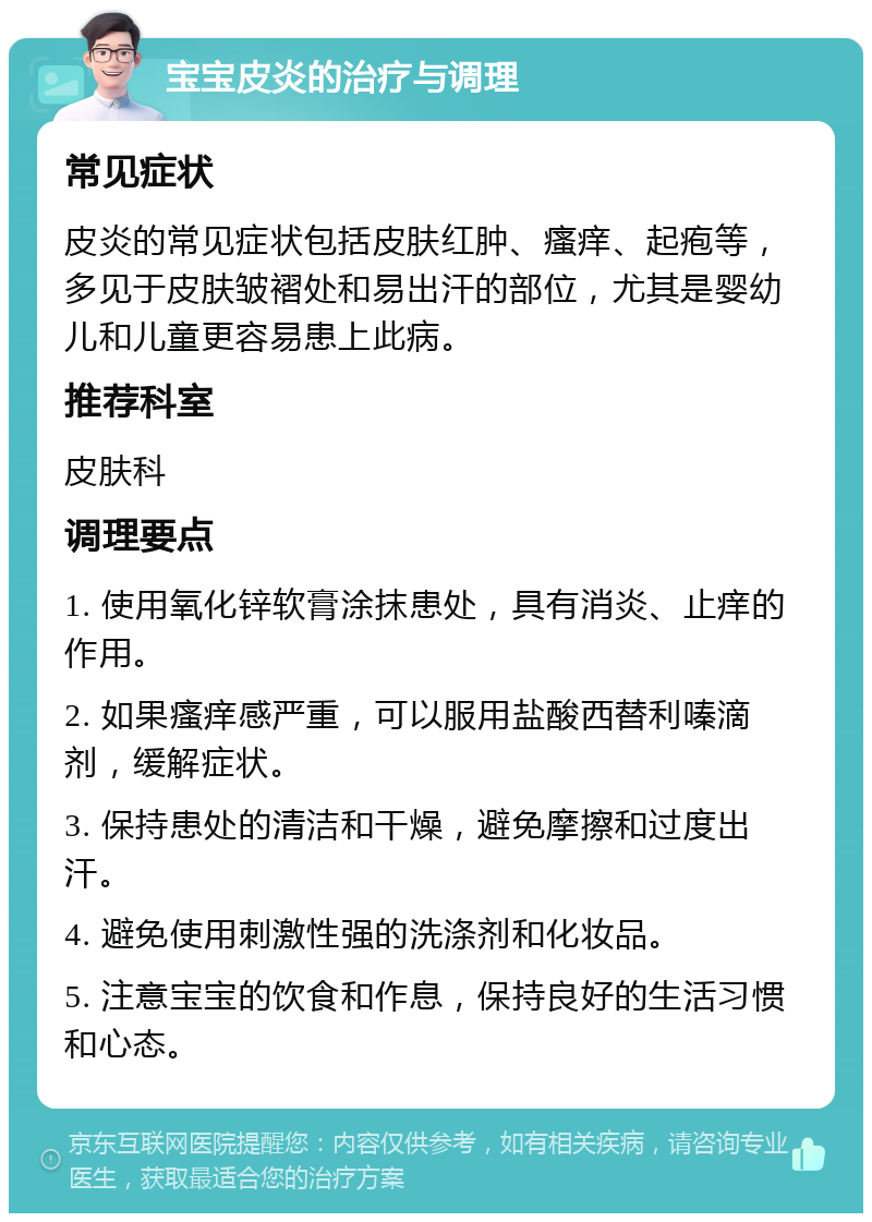 宝宝皮炎的治疗与调理 常见症状 皮炎的常见症状包括皮肤红肿、瘙痒、起疱等，多见于皮肤皱褶处和易出汗的部位，尤其是婴幼儿和儿童更容易患上此病。 推荐科室 皮肤科 调理要点 1. 使用氧化锌软膏涂抹患处，具有消炎、止痒的作用。 2. 如果瘙痒感严重，可以服用盐酸西替利嗪滴剂，缓解症状。 3. 保持患处的清洁和干燥，避免摩擦和过度出汗。 4. 避免使用刺激性强的洗涤剂和化妆品。 5. 注意宝宝的饮食和作息，保持良好的生活习惯和心态。