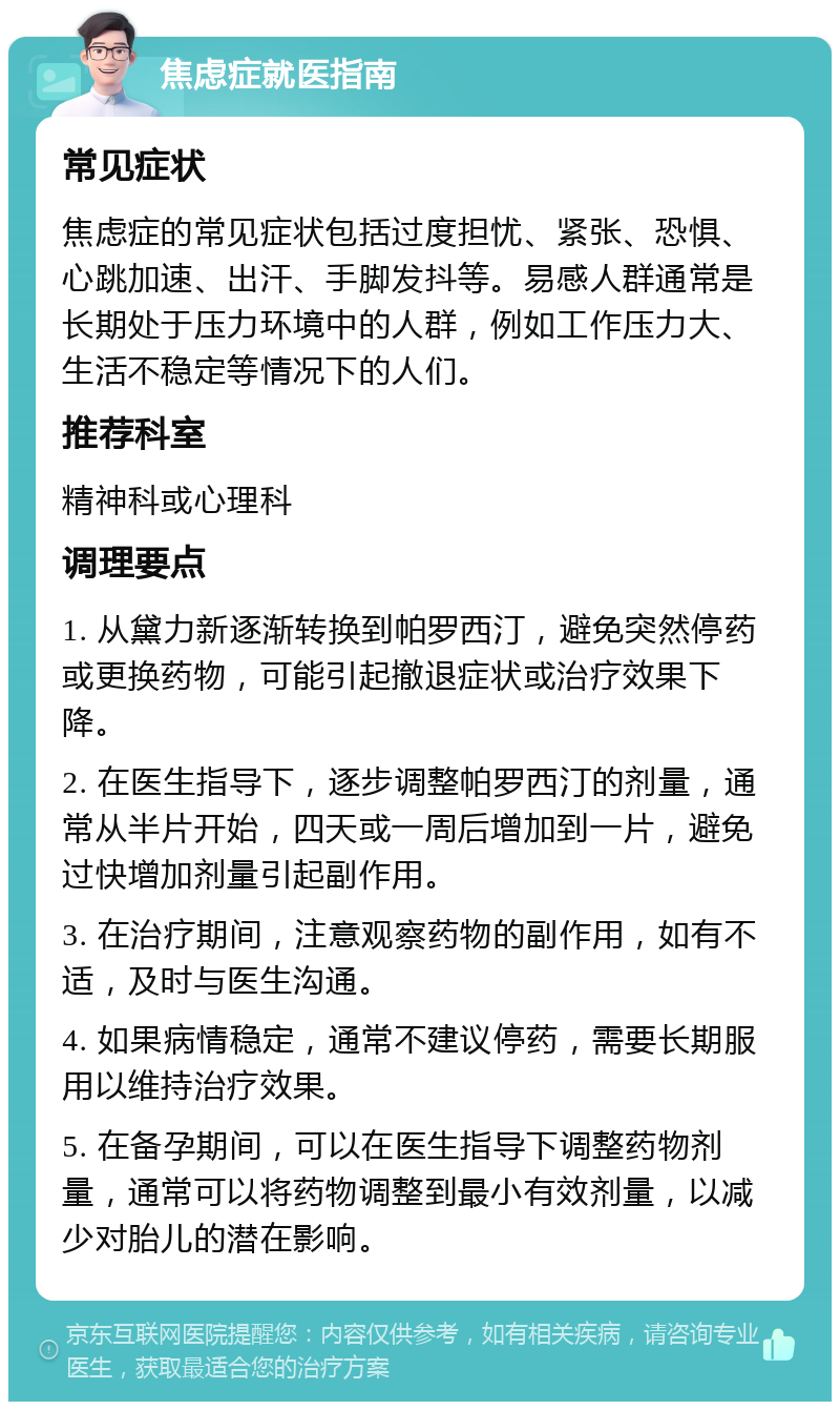 焦虑症就医指南 常见症状 焦虑症的常见症状包括过度担忧、紧张、恐惧、心跳加速、出汗、手脚发抖等。易感人群通常是长期处于压力环境中的人群，例如工作压力大、生活不稳定等情况下的人们。 推荐科室 精神科或心理科 调理要点 1. 从黛力新逐渐转换到帕罗西汀，避免突然停药或更换药物，可能引起撤退症状或治疗效果下降。 2. 在医生指导下，逐步调整帕罗西汀的剂量，通常从半片开始，四天或一周后增加到一片，避免过快增加剂量引起副作用。 3. 在治疗期间，注意观察药物的副作用，如有不适，及时与医生沟通。 4. 如果病情稳定，通常不建议停药，需要长期服用以维持治疗效果。 5. 在备孕期间，可以在医生指导下调整药物剂量，通常可以将药物调整到最小有效剂量，以减少对胎儿的潜在影响。