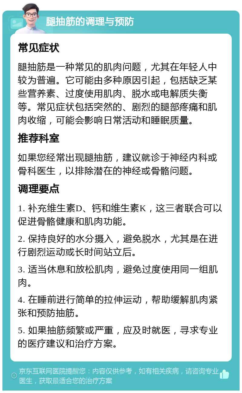 腿抽筋的调理与预防 常见症状 腿抽筋是一种常见的肌肉问题，尤其在年轻人中较为普遍。它可能由多种原因引起，包括缺乏某些营养素、过度使用肌肉、脱水或电解质失衡等。常见症状包括突然的、剧烈的腿部疼痛和肌肉收缩，可能会影响日常活动和睡眠质量。 推荐科室 如果您经常出现腿抽筋，建议就诊于神经内科或骨科医生，以排除潜在的神经或骨骼问题。 调理要点 1. 补充维生素D、钙和维生素K，这三者联合可以促进骨骼健康和肌肉功能。 2. 保持良好的水分摄入，避免脱水，尤其是在进行剧烈运动或长时间站立后。 3. 适当休息和放松肌肉，避免过度使用同一组肌肉。 4. 在睡前进行简单的拉伸运动，帮助缓解肌肉紧张和预防抽筋。 5. 如果抽筋频繁或严重，应及时就医，寻求专业的医疗建议和治疗方案。