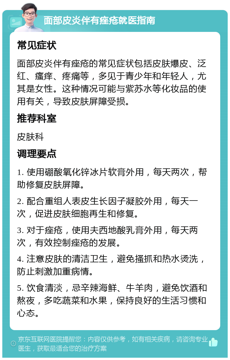 面部皮炎伴有痤疮就医指南 常见症状 面部皮炎伴有痤疮的常见症状包括皮肤爆皮、泛红、瘙痒、疼痛等，多见于青少年和年轻人，尤其是女性。这种情况可能与紫苏水等化妆品的使用有关，导致皮肤屏障受损。 推荐科室 皮肤科 调理要点 1. 使用硼酸氧化锌冰片软膏外用，每天两次，帮助修复皮肤屏障。 2. 配合重组人表皮生长因子凝胶外用，每天一次，促进皮肤细胞再生和修复。 3. 对于痤疮，使用夫西地酸乳膏外用，每天两次，有效控制痤疮的发展。 4. 注意皮肤的清洁卫生，避免搔抓和热水烫洗，防止刺激加重病情。 5. 饮食清淡，忌辛辣海鲜、牛羊肉，避免饮酒和熬夜，多吃蔬菜和水果，保持良好的生活习惯和心态。