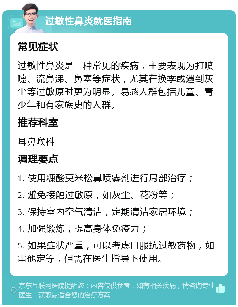 过敏性鼻炎就医指南 常见症状 过敏性鼻炎是一种常见的疾病，主要表现为打喷嚏、流鼻涕、鼻塞等症状，尤其在换季或遇到灰尘等过敏原时更为明显。易感人群包括儿童、青少年和有家族史的人群。 推荐科室 耳鼻喉科 调理要点 1. 使用糠酸莫米松鼻喷雾剂进行局部治疗； 2. 避免接触过敏原，如灰尘、花粉等； 3. 保持室内空气清洁，定期清洁家居环境； 4. 加强锻炼，提高身体免疫力； 5. 如果症状严重，可以考虑口服抗过敏药物，如雷他定等，但需在医生指导下使用。